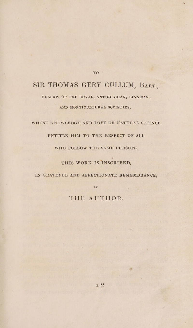 SIR THOMAS GERY CULLUM, Barr., FELLOW OF THE ROYAL, ANTIQUARIAN, LINNZAN, AND HORTICULTURAL SOCIETIES, WHOSE KNOWLEDGE AND LOVE OF NATURAL SCIENCE ENTITLE HIM TO THE RESPECT OF ALL WHO FOLLOW THE SAME PURSUIT, THIS WORK IS INSCRIBED, IN GRATEFUL AND AFFECTIONATE REMEMBRANCE, BY THE AUTHOR. sf