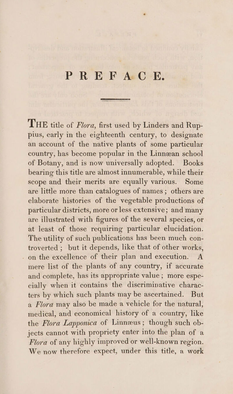 PREFAC E. THE title of Flora, first used by Linders and Rup- pius, early in the eighteenth century, to designate an account of the native plants of some particular country, has become popular in the Linnean school of Botany, and is now universally adopted. Books bearing this title are almost innumerable, while their scope and their merits are equally various. Some are little more than catalogues of names; others are elaborate histories of the vegetable productions of particular districts, more or less extensive; and many are illustrated with figures of the several species, or at least of those requiring particular elucidation. The utility of such publications has been much con- troverted ; but it depends, like that of other works, . on the excellence of their plan and execution. A mere list of the plants of any country, if accurate and complete, has its appropriate value ; more espe- cially when it contains the discriminative charac- ters by which such plants may be ascertained. But a Flora may also be made a vehicle for the natural, medical, and economical history of a country, like the Flora Lapponica of Linneus; though such ob- jects cannot with propriety enter into the plan of a Flora of any highly improved or well-known region. We now therefore expect, under this title, a work