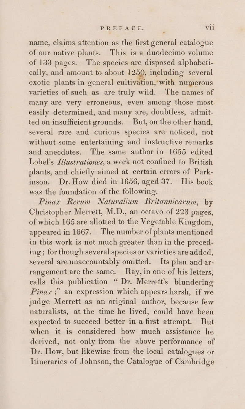 name, claims attention as the first general catalogue of our native plants. This is a duodecimo volume of 133 pages. The species are disposed alphabeti- cally, and amount to about 1250, including several exotic plants in general cultivation,’ with numerous varieties of such as are truly wild. The names of many are very erroneous, even among those most easily determined, and many are, doubtless, admit- ted on insufficient grounds. But, on the other hand, several rare and curious species are noticed, not without some entertaining and instructive remarks and anecdotes. The same author in 1655 edited Lobel’s Ldlustrationes, a work not confined to British plants, and chiefly aimed at certain errors of Park- inson. Dr. How died in 1656, aged 37. His book was the foundation of the following. Pinar Rerum Naturalium Britannicarum, by Christopher Merrett, M.D., an octavo of 223 pages, of which 165 are allotted to the Vegetable Kingdom, appeared in 1667. The number of plants mentioned in this work is not much greater than in the preced- ing; for though several species or varieties are added, shield are unaccountably omitted. Its plan and ar- rangement are the same. Ray, in one of his letters, calls this publication “ Dr. Merrett’s blundering Pinax ;” an expression which appears harsh, if we judge Merrett as an original author, because few naturalists, at the time he lived, could have been expected to succeed better in a first attempt. But when it is considered how much assistance he derived, not only from the above performance of Dr. How, but likewise from the local catalogues or Itineraries of Johnson, the Catalogue of Cambridge