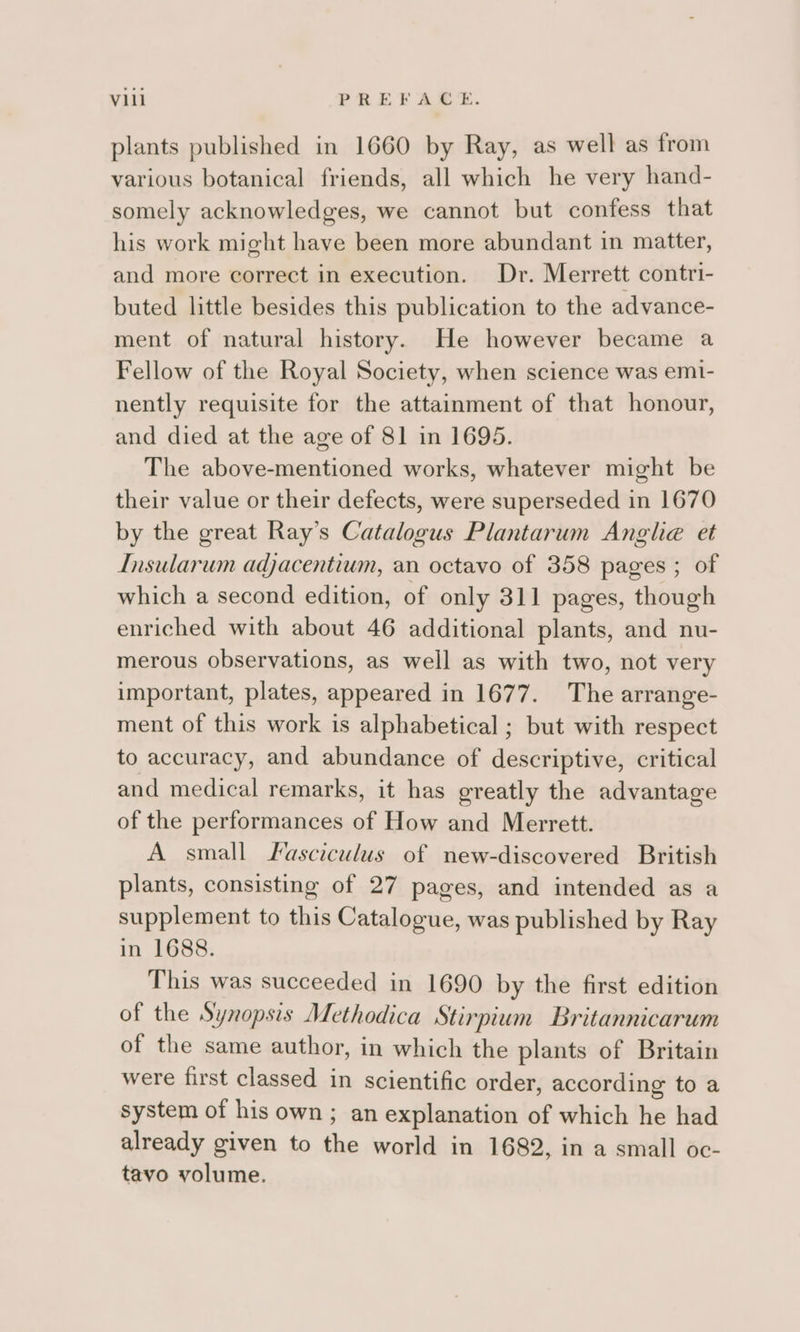 plants published in 1660 by Ray, as well as from various botanical friends, all which he very hand- somely acknowledges, we cannot but confess that his work might have been more abundant in matter, and more correct in execution. Dr. Merrett contri- buted little besides this publication to the advance- ment of natural history. He however became a Fellow of the Royal Society, when science was emi- nently requisite for the attainment of that honour, and died at the age of 81 in 1695. The above-mentioned works, whatever might be their value or their defects, were superseded in 1670 by the great Ray’s Catalogus Plantarum Angle et Insularum adjacentium, an octavo of 358 pages ; of which a second edition, of only 311 pages, though enriched with about 46 additional plants, and nu- merous observations, as well as with two, not very important, plates, appeared in 1677. The arrange- ment of this work is alphabetical ; but with respect to accuracy, and abundance of descriptive, critical and medical remarks, it has greatly the advantage of the performances of How and Merrett. A small SFasciculus of new-discovered British plants, consisting of 27 pages, and intended as a supplement to this Catalogue, was published by Ray in 1688. This was succeeded in 1690 by the first edition of the Synopsis Methodica Stirpium Britannicarum of the same author, in which the plants of Britain were first classed in scientific order, according to a system of his own ; an explanation of which he had already given to the world in 1682, in a small oc- tavo volume.