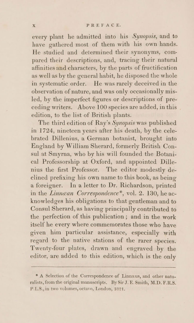 »&lt; PREFACE. every plant he admitted into his Synopsis, and to have gathered most of them with his own hands. He studied and determined their synonyms, com- pared their descriptions, and, tracing their natural affinities and characters, by the parts of fructification as well as by the general habit, he disposed the whole in systematic order. He was rarely deceived in the observation of nature, and was only occasionally mis- led, by the imperfect figures or descriptions of pre- ceding writers. Above 100 species are added, in this edition, to the list of British plants. The third edition of Ray’s Synopsis was published in 1724, nineteen years after his death, by the cele- brated Dillenius, a German botanist, brought into England by William Sherard, formerly British Con- sul at Smyrna, who by his will founded the Botani- cal Professorship at Oxford, and appointed Dille- nius the first Professor. The editor modestly de- clined prefixing his own name to this book, as being a foreigner. In a letter to Dr. Richardson, printed in the Linnean Correspondence™, vol. 2. 130, he ac- knowledges his obligations to that gentleman and to Consul Sherard, as having principally contributed to the perfection of this publication ; and in the work itself he every where commemorates those who have given him particular assistance, especially with regard to the native stations of the rarer species. Twenty-four plates, drawn and engraved by the editor, are added to this edition, which is the only * A Selection of the Correspondence of Linnaxus, and other natu- ralists, from the original manuscripts. By Sir J. E.Smith, M.D. F.R.S. P.L.S.,in two volumes, octavo, London, 1821.