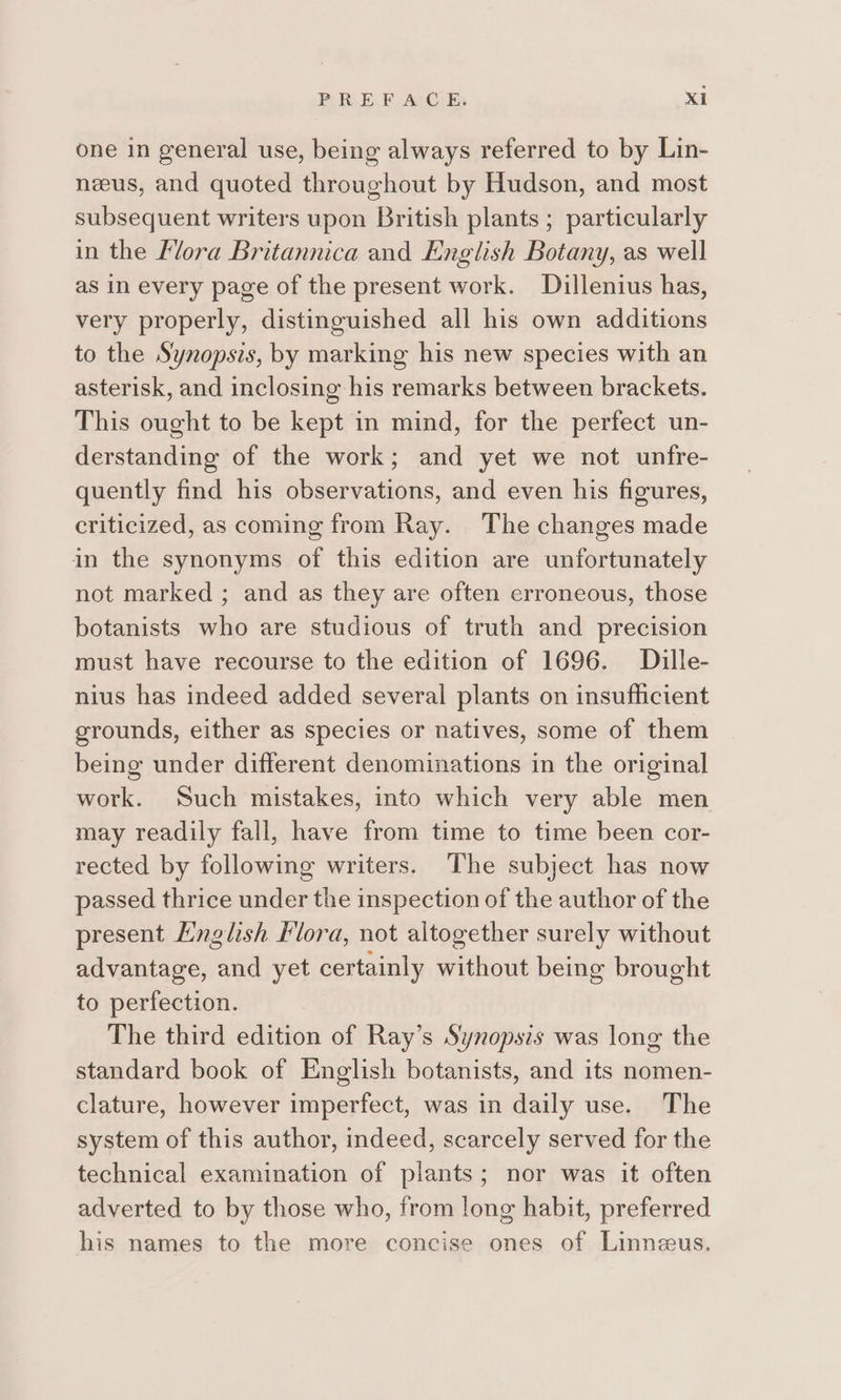 one in general use, being always referred to by Lin- neeus, and quoted throughout by Hudson, and most subsequent writers upon British plants ; particularly in the Lora Britannica and English Botany, as well as in every page of the present work. Dillenius has, very properly, distinguished all his own additions to the Synopsis, by marking his new species with an asterisk, and inclosing his remarks between brackets. This ought to be kept in mind, for the perfect un- derstanding of the work; and yet we not unfre- quently find his observations, and even his figures, criticized, as coming from Ray. The changes made in the synonyms of this edition are unfortunately not marked ; and as they are often erroneous, those botanists who are studious of truth and precision must have recourse to the edition of 1696. Dille- nius has indeed added several plants on insufficient grounds, either as species or natives, some of them being under different denominations in the original work. Such mistakes, into which very able men may readily fall, have from time to time been cor- rected by following writers. The subject has now passed thrice under the inspection of the author of the present Hnglish Flora, not altogether surely without advantage, and yet certainly without being brought to perfection. The third edition of Ray’s Synopsis was long the standard book of English botanists, and its nomen- clature, however imperfect, was in daily use. The system of this author, indeed, scarcely served for the technical examination of plants; nor was it often adverted to by those who, from long habit, preferred his names to the more concise ones of Linneeus.