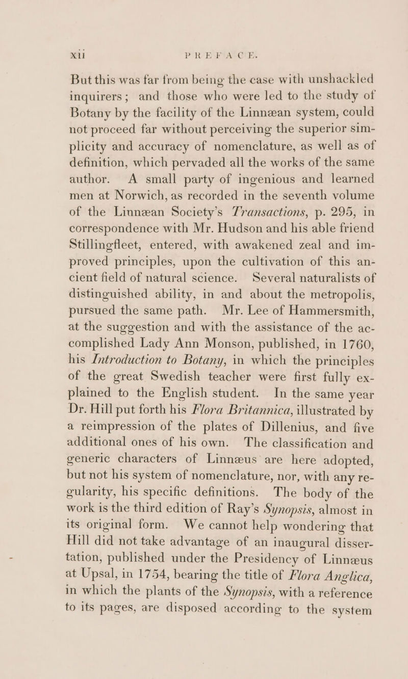 XU PRE Fam But this was far from being the case with unshackled inquirers; and those who were led to the study of Botany by the facility of the Linneean system, could not proceed far without perceiving the superior sim- plicity and accuracy of nomenclature, as well as of definition, which pervaded all the works of the same author. A small party of ingenious and learned men at Norwich, as recorded in the seventh volume of the Linnean Society’s Transactions, p. 295, in correspondence with Mr. Hudson and his able friend Stillingfleet, entered, with awakened zeal and im- proved principles, upon the cultivation of this an- cient field of natural science. Several naturalists of distinguished ability, in and about the metropolis, pursued the same path. Mr. Lee of Hammersmith, at the suggestion and with the assistance of the ac- complished Lady Ann Monson, published, in 1760, his Introduction to Botany, in which the principles of the great Swedish teacher were first fully ex- plained to the English student. In the same year Dr. Hill put forth his Flora Britannica, illustrated by a reimpression of the plates of Dillenius, and five additional ones of his own. The classification and generic characters of Linneus are here adopted, but not his system of nomenclature, nor, with any re- gularity, his specific definitions. The body of the work is the third edition of Ray’s Synopsis, almost in its original form. We cannot help wondering that Hill did not take advantage of an inaugural disser- tation, published under the Presidency of Linnaeus at Upsal, in 1754, bearing the title of Mora Anglica, in which the plants of the Synopsis, with a reference to its pages, are disposed according to the system