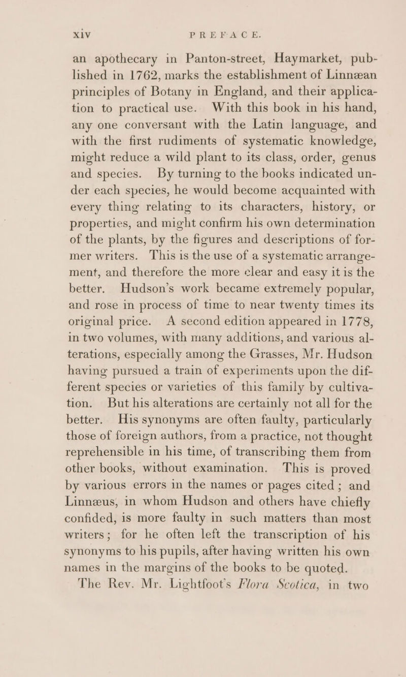 an apothecary in Panton-street, Haymarket, pub- lished in 1762, marks the establishment of Linnean principles of Botany in England, and their applica- tion to practical use. With this book in his hand, any one conversant with the Latin language, and with the first rudiments of systematic knowledge, might reduce a wild plant to its class, order, genus and species. By turning to the books indicated un- der each species, he would become acquainted with every thing relating to its characters, history, or properties, and might confirm his own determination of the plants, by the figures and descriptions of for- mer writers. This is the use of a systematic arrange- ment, and therefore the more clear and easy it is the better. Hudson’s work became extremely popular, and rose in process of time to near twenty times its original price. A second edition appeared in 1778, in two volumes, with many additions, and various al- terations, especially among the Grasses, Mr. Hudson having pursued a train of experiments upon the dif- ferent species or varieties of this family by cultiva- tion. But his alterations are certainly not all for the better. His synonyms are often faulty, particularly those of foreign authors, from a practice, not thought reprehensible in his time, of transcribing them from other books, without examination. This is proved by various errors in the names or pages cited ; and Linneeus, in whom Hudson and others have chiefly confided, is more faulty in such matters than most writers; for he often left the transcription of his synonyms to his pupils, after having written his own names in the margins of the books to be quoted. The Rev. Mr. Lightfoot’s Flora Scotica, in two