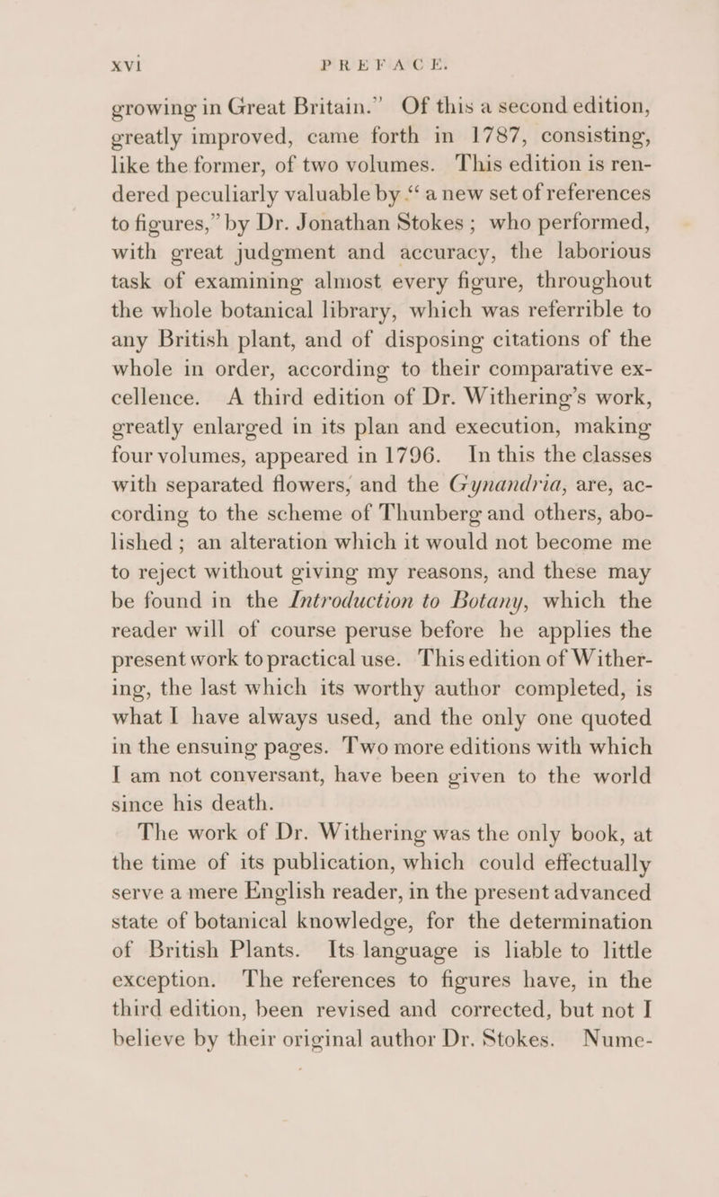 growing in Great Britain.” Of this a second edition, greatly improved, came forth in 1787, consisting, like the former, of two volumes. This edition is ren- dered peculiarly valuable by “ a new set of references to figures,” by Dr. Jonathan Stokes ; who performed, with great judgment and accuracy, the laborious task of examining almost every figure, throughout the whole botanical library, which was referrible to any British plant, and of disposing citations of the whole in order, according to their comparative ex- cellence. A third edition of Dr. Withering’s work, greatly enlarged in its plan and execution, making four volumes, appeared in 1796. In this the classes with separated flowers, and the Gynandria, are, ac- cording to the scheme of Thunberg and others, abo- lished ; an alteration which it would not become me to reject without giving my reasons, and these may be found in the Lntroduction to Botany, which the reader will of course peruse before he applies the present work to practical use. This edition of Wither- ing, the last which its worthy author completed, is what I have always used, and the only one quoted in the ensuing pages. Two more editions with which I am not conversant, have been given to the world since his death. The work of Dr. Withering was the only book, at the time of its publication, which could effectually serve a mere English reader, in the present advanced state of botanical knowledge, for the determination of British Plants. Its language is liable to little exception. The references to figures have, in the third edition, been revised and corrected, but not I believe by their original author Dr. Stokes. Nume-