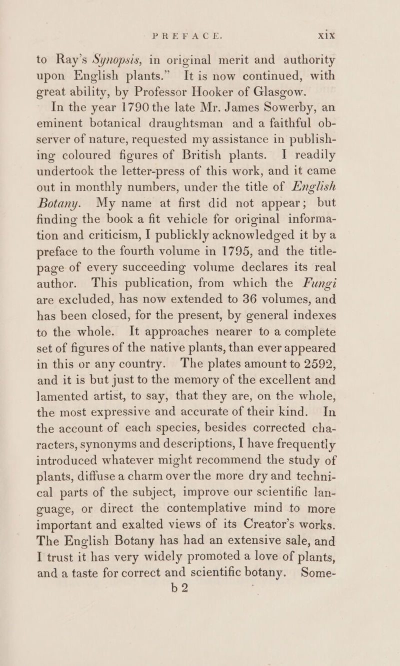 to Ray’s Synopsis, in original merit and authority upon English plants.” It is now continued, with great ability, by Professor Hooker of Glasgow. In the year 1790 the late Mr. James Sowerby, an eminent botanical draughtsman and a faithful ob- server of nature, requested my assistance in publish- ing coloured figures of British plants. I readily undertook the letter-press of this work, and it came out in monthly numbers, under the title of Lnglsh Botany. My name at first did not appear; but finding the book a fit vehicle for original informa- tion and criticism, I publickly acknowledged it by a preface to the fourth volume in 1795, and the title- page of every succeeding volume declares its real author. This publication, from which the Fungi are excluded, has now extended to 36 volumes, and has been closed, for the present, by general indexes to the whole. It approaches nearer to a complete set of figures of the native plants, than ever appeared in this or any country. The plates amount to 2592, and it is but just to the memory of the excellent and lamented artist, to say, that they are, on the whole, the most expressive and accurate of their kind. In the account of each species, besides corrected cha- racters, synonyms and descriptions, I have frequently introduced whatever might recommend the study of plants, diffuse a charm over the more dry and techni- cal parts of the subject, improve our scientific lan- guage, or direct the contemplative mind to more important and exalted views of its Creator’s works. The English Botany has had an extensive sale, and I trust it has very widely promoted a love of plants, and a taste for correct and scientific botany. Some- b2