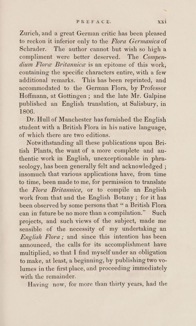 Zurich, and a great German critic has been pleased to reckon it inferior only to the Flora Germanica of Schrader. The author cannot but wish so high a compliment were better deserved. The Compen- dium Klore Britannice is an epitome of this work, containing the specific characters entire, with a few additional remarks. This has been reprinted, and accommodated to the German Flora, by Professor Hoffmann, at Gottingen ; and the late Mr. Galpine published an English translation, at Salisbury, in 1806. Dr. Hull of Manchester has furnished the English student with a British Flora in his native language, of which there are two editions. Notwithstanding all these publications upon Bri- tish Plants, the want of a more complete and au- thentic work in English, unexceptionable in phra- seology, has been generally felt and acknowledged ; insomuch that various applications have, from time to time, been made to me, for permission to translate the Flora Britannica, or to compile an English work from that and the English Botany ; for it has been observed by some persons that “a British Flora can in future be no more than acompilation.” Such projects, and such views of the subject, made me sensible of the necessity of my undertaking an English Flora; and since this intention has been announced, the calls for its accomplishment have multiplied, so that I find myself under an obligation to make, at least, a beginning, by publishing two vo- lumes in the first place, and proceeding immediately with the remainder. Having now, for more than thirty years, had the