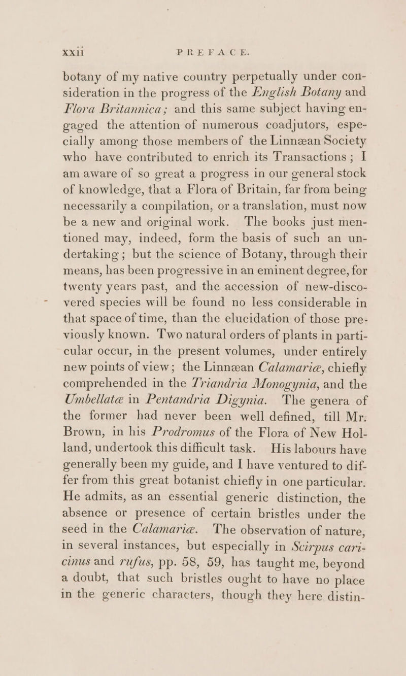 botany of my native country perpetually under con- sideration in the progress of the English Botany and Flora Britannica; and this same subject having en- gaged the attention of numerous coadjutors, espe- cially among those members of the Linnzean Society who have contributed to enrich its Transactions; I am aware of so great a progress in our general stock of knowledge, that a Flora of Britain, far from being necessarily a compilation, or a translation, must now be a new and original work. The books just men- tioned may, indeed, form the basis of such an un- dertaking ; but the science of Botany, through their means, has been progressive in an eminent degree, for twenty years past, and the accession of new-disco- vered species will be found no less considerable in that space of time, than the elucidation of those pre- viously known. Two natural orders of plants in parti- cular occur, in the present volumes, under entirely new points of view; the Linnean Calamarie, chiefly comprehended in the 7riandria Monogynia, and the Umbellate in Pentandria Digynia. The genera of the former had never been well defined, till Mr. Brown, in his Prodromus of the Flora of New Hol- land, undertook this difficult task. His labours have generally been my guide, and I have ventured to dif- fer from this great botanist chiefly in one particular. He admits, as an essential generic distinction, the absence or presence of certain bristles under the seed in the Calamaria. The observation of nature, in several instances, but especially in Scirpus cari- cinus and rufus, pp. 58, 59, has taught me, beyond a doubt, that such bristles ought to have no place in the generic characters, though they here distin-