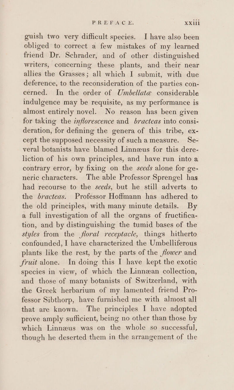 guish two very difficult species. I have also been obliged to correct a few mistakes of my learned friend Dr. Schrader, and of other distinguished writers, concerning these plants, and their near allies the Grasses; all which I submit, with due deference, to the reconsideration of the parties con- cerned. In the order of Umbellate considerable indulgence may be requisite, as my performance is almost entirely novel. No reason has been given for taking the znflorescence and bracteas into consi- deration, for defining the genera of this tribe, ex- cept the supposed necessity of such ameasure. Se- veral botanists have blamed Linneeus for this dere- liction of his own principles, and have run into a contrary error, by fixing on the seeds alone for ge- neric characters. The able Professor Sprengel has had recourse to the seeds, but he still adverts to the bracteas. Professor Hoffmann has adhered to the old principles, with many minute details. By a full investigation of all the organs of fructifica- tion, and by distinguishing the tumid bases of the styles from the floral receptacle, things hitherto confounded, I have characterized the Umbelliferous plants like the rest, by the parts of the flower and fruit alone. In doing this I have kept the exotic species in view, of which the Linnean collection, and those of many botanists of Switzerland, with the Greek herbarium of my lamented friend Pro- fessor Sibthorp, have furnished me with almost all that are known. The principles I have adopted prove amply sufficient, being no other than those by which Linnezeus was on the whole so successful, though he deserted them in the arrangement of the
