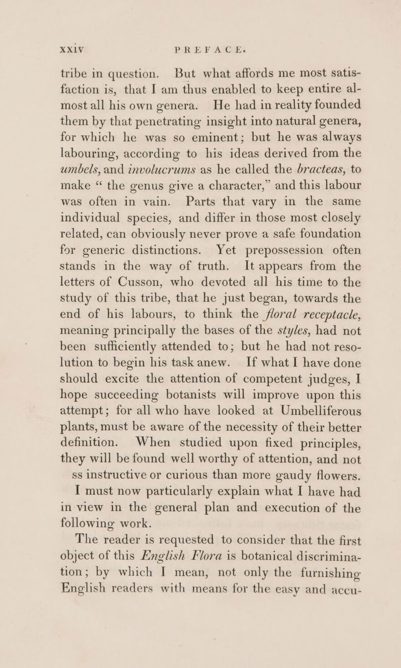 tribe in question. But what affords me most satis- faction is, that I am thus enabled to keep entire al- most all his own genera. He had in reality founded them by that penetrating insight into natural genera, for which he was so eminent; but he was always labouring, according to his ideas derived from the umbels, and involucrums as he called the bracteas, to make “ the genus give a character,” and this labour was often in vain. Parts that vary in the same individual species, and differ in those most closely related, can obviously never prove a safe foundation for generic distinctions. Yet prepossession often stands in the way of truth. It appears from the letters of Cusson, who devoted all his time to the study of this tribe, that he just began, towards the end of his labours, to think the floral receptacle, meaning principally the bases of the styles, had not been sufficiently attended to; but he had not reso- lution to begin his task anew. If what I have done should excite the attention of competent judges, I hope succeeding botanists will improve upon this attempt; for all who have looked at Umbelliferous plants, must be aware of the necessity of their better definition. When studied upon fixed principles, they will be found well worthy of attention, and not ss instructive or curious than more gaudy flowers. I must now particularly explain what I have had in view in the general plan and execution of the following work. The reader is requested to consider that the first object of this Hnglish Flora is botanical discrimina- tion; by which I mean, not only the furnishing English readers with means for the easy and accu-