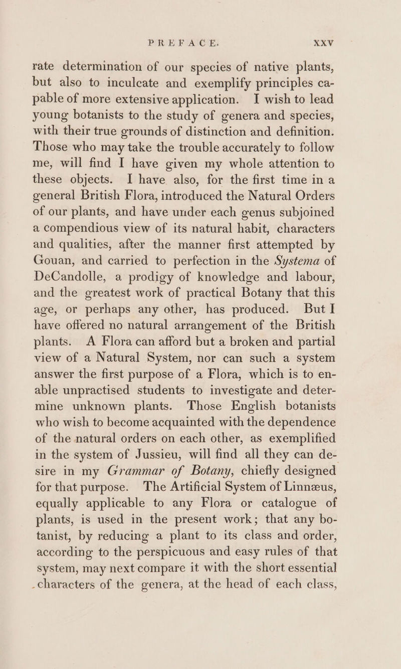 rate determination of our species of native plants, but also to inculcate and exemplify principles ca- pable of more extensive application. I wish to lead young botanists to the study of genera and species, with their true grounds of distinction and definition. Those who may take the trouble accurately to follow me, will find I have given my whole attention to these objects. I have also, for the first time in a general British Flora, introduced the Natural Orders of our plants, and have under each genus subjoined a compendious view of its natural habit, characters and qualities, after the manner first attempted by Gouan, and carried to perfection in the Systema of DeCandolle, a prodigy of knowledge and labour, and the greatest work of practical Botany that this age, or perhaps any other, has produced. But I have offered no natural arrangement of the British plants. A Flora can afford but a broken and partial view of a Natural System, nor can such a system answer the first purpose of a Flora, which is to en- able unpractised students to investigate and deter- mine unknown plants. Those English botanists who wish to become acquainted with the dependence of the natural orders on each other, as exemplified in the system of Jussieu, will find all they can de- sire in my Grammar of Botany, chiefly designed for that purpose. The Artificial System of Linnzus, equally applicable to any Flora or catalogue of plants, is used in the present work; that any bo- tanist, by reducing a plant to its class and order, according to the perspicuous and easy rules of that system, may next compare it with the short essential characters of the genera, at the head of each class,