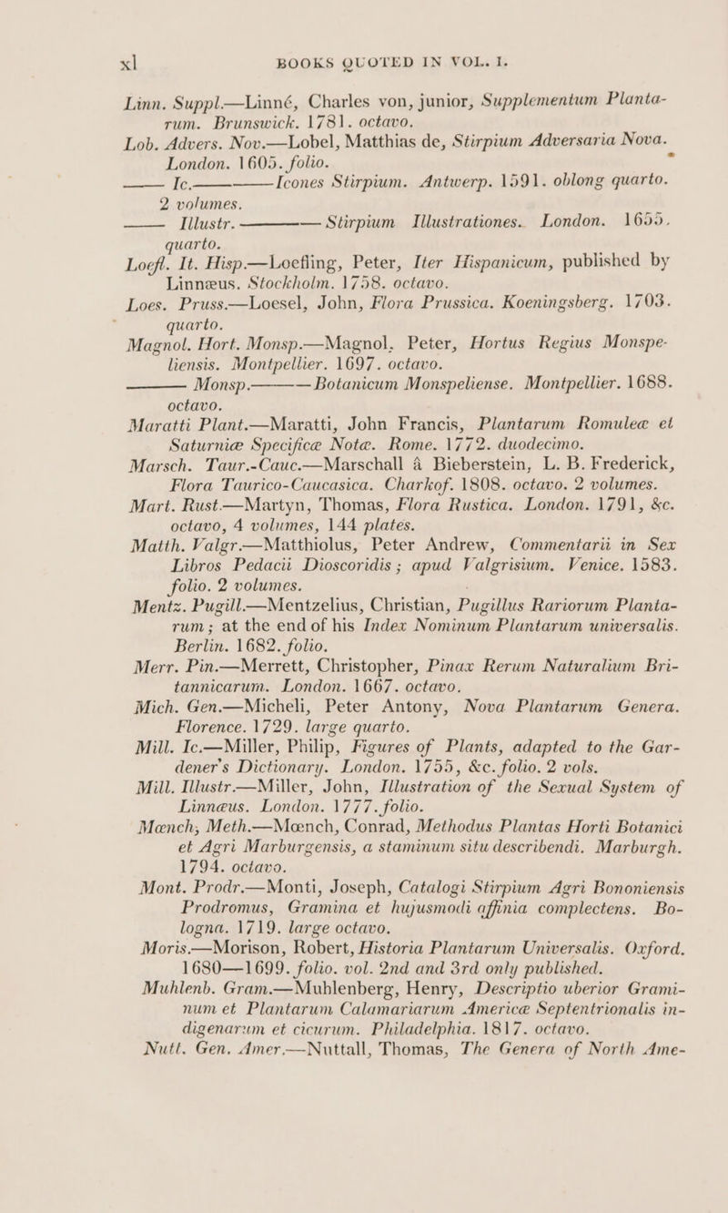 Linn. Suppl—Linné, Charles von, junior, Supplementum Planta- rum. Brunswick. 1781. octavo. Lob. Advers. Nov.—Lobel, Matthias de, Stirpium Adversaria Nova. London. 1605. folio. a Ic. Icones Stirpium. Antwerp. 1591. oblong quarto. 2 volumes. —— Illustr. — Stirpium Illustrationes.. London. 1650, quarto. Loefl. It. Hisp—Loefling, Peter, Iter Hispanicum, published by Linneus. Stockholm. 1758. octavo. Loes. Pruss—Loesel, John, Flora Prussica. Koeningsberg. 1703. quarto. Magnol. Hort. Monsp.—Magnol. Peter, Hortus Regius Monspe- liensis. Montpellier. 1697. octavo. Monsp. — Botanicum Monspeliense. Montpellier. 1688. octavo. Maratti Plant.—Maratti, John Francis, Plantarum Romulea et Saturnie Specifice Note. Rome. 1772. duodecimo. Marsch. Taur.-Cauc.—Marschall 4 Bieberstein, L. B. Frederick, Flora Taurico-Caucasica. Charkof. 1808. octavo. 2 volumes. Mart. Rust—Martyn, Thomas, Flora Rustica. London. 1791, &amp;c. octavo, 4 volumes, 144 plates. Matth. Valgr—Matthiolus, Peter Andrew, Commentarii in Sex Libros Pedacii Dioscoridis ; apud Valgrisium. Venice. 1583. folio. 2 volumes. Mentz. Pugill —Mentzelius, Christian, Pugilies Rariorum Planta- rum ; “at the end of his Index Nominum Plantarum universalis. Berlin. 1682. folio. Merr. Pin.—Merrett, Christopher, Pinax Rerum Naturalium Bri- tannicarum. London. 1667. octavo. Mich. Gen.—Micheli, Peter Antony, Nova Plantarum Genera. Florence. 1729. large ee ie Mill. Ic.—Miller, Philip, Figures of Plants, adapted to the Gar- dener’s Dictionary. London. 1755, &amp;c. folio. 2 vols. Mill. Illustr.—Miller, John, ede of the Sexual System of Linneus. London. 1777. folio. Mench, Meth.—Meench, Conrad, Methodus Plantas Horti Botanici et Agri Marburgensis, a staminum situ describendi. Marburgh. 1794. octavo. Mont. Prodr.—Monti, Joseph, Catalogi Stirpium Agri Bononiensis Prodromus, Gramina et hujusmodi affinia complectens. Bo- logna. 1719. large octavo. Moris——Morison, Robert, Historia Plantarum Universalis. Oxford. 1680—1699. folio. vol. 2nd and 3rd only published. Muhlenb. Gram.—Mublenberg, Henry, Descriptio uberior Grami- num et Plantarum Calamariarum Americe Septentrionalis in- digenarum et cicurum. Philadelphia. 1817. octavo. Nutt, Gen, Amer.—Nuttall, Thomas, The Genera of North Ame-