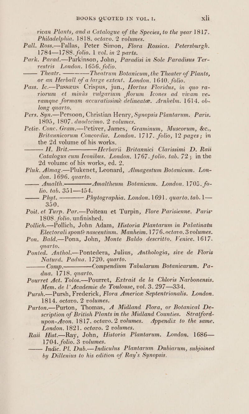 rican Plants, and a Catalogue of the Species, to the year 1817. Philadelphia. 1818. octavo. 2 volumes. Pall. Ross.—Fallas, Peter Simon, Flora Rossica. Petersburgh. 1784—1788. folio. 1 vol. in 2 parts. Park. Parad.—Parkinson, John, Paradisi in Sole Paradisus Ter- restris. London. 1656. folio. —— Theatr. ---—Theatrum Botanicum, the Theater of Plants, or an Herball of a large extent. London. 1640. folio. Pass. Ic—Passeus Crispus, jun., Hortus Floridus, in quo ra- riorum et minus vulgarium florum Icones ad vivam ve- ramque formam accuratissimé delineate. Arnhelm. 1614. ob- long quarto. Pers. Syn.—Persoon, Christian Henry, Synopsis Plantarum. Paris. 1805, 1807. duodecimo. 2 volumes. Petiv. Conc. Gram.—Petiver, James, Graminum, Muscorum, &amp;c., Britannicorum Concordia. London. 1717. folio, 12 pages; in the 2d volume of his works. H, Brit.—— Herbariit Britannict Clarissimi D. Rai Catalogus cum Iconibus. London. 1767. folio. tab. 72; in the 2d volume of his works, ed. 2. Pluk. Almag.—Plukenet, Leonard, Almagestum Botanicum. Lon- don. 1696. quarto. Amalth. Amaltheum Botanicum. London. 1703. fo- lio. tab. 351—454. —— Phyt. ———— Phytographia. London. 1691. quario. tab. 1— 350. | Poit. et Turp. Par.—Poiteau et Turpin, Flore Parisienne. Paris: 1808. folio. unfinished. Pollich.—Pollich, John Adam, Historia Plantarum in Palatinatu Electorali sponté nascentium. Manheim. 1776. octavo. 3 volumes. Pon. Bald—Pona, John, Monte Baldo descritto. Venice. 1617. quarto. Ponted. Anthol.—Pontedera, Julius, &lt;Anthologia, sive de Floris Naturd. Padua. 1720. quarto. Comp.————Compendium Tabularum Botanicarum. Pa- dua. 1718. quarto. Pourret Act. Tolos.—Pourret, Extrait de la Chloris Narbonensis. Mem. de 1’ Academie de Toulouse, vol. 3. 297—334. Pursh.—Pursh, Frederick, Flora Americe Septentrionalis. London. 1814. octavo. 2 volumes. Purton—Purton, Thomas, 4A Midland Flora, or Botanical De- scription of British Plants in the Midland Counties. Stratford- upon-Avon. 1817. octavo. 2 volumes. Appendix to the same. London. 1821. octavo. 2 volumes. Rati Hist—Ray, John, Historia Plantarum. London. 1686— 1704. folio. 3 volumes. Indic. Pl. Dub.—Indiculus Plantarum Dubiarum, subjoined by Dillenius to his edition of Ray’s Synopsis.