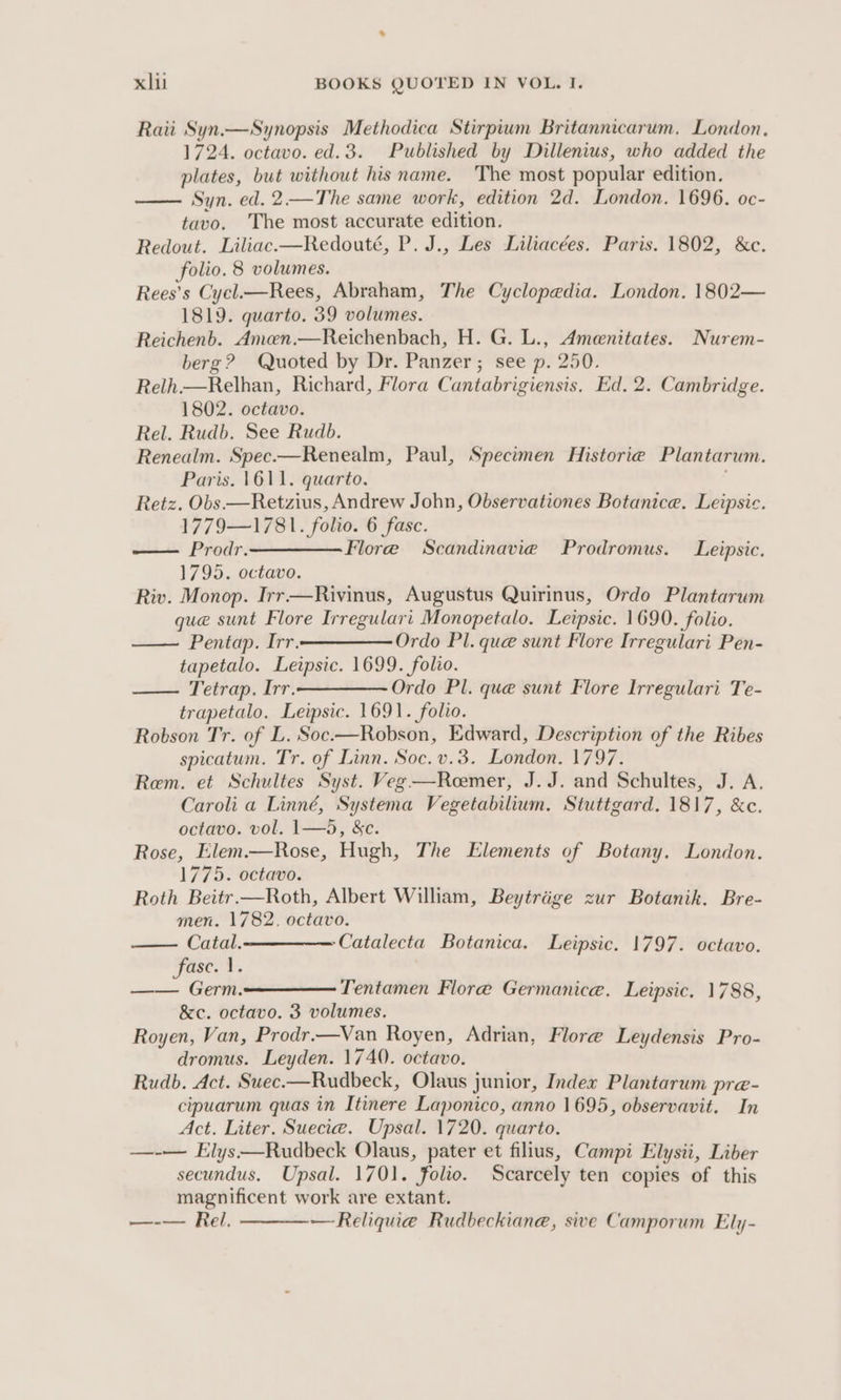 Raii Syn.—Synopsis Methodica Stirpium Britannicarum. London, 1724. octavo. ed.3. Published by Dillenius, who added the plates, but without his name. The most popular edition. —— Syn. ed. 2—The same work, edition 2d. London. 1696. oc- tavo. The most accurate edition. Redout. Liliac.—Redouté, P. J., Les Liliacées. Paris. 1802, &amp;c. folio. 8 volumes. Rees’s Cycl.—Rees, Abraham, The Cyclopedia. London. 1802— 1819. quarto. 59 volumes. Reichenb. Amcn.—Reichenbach, H. G. L., Amenitates. Nurem- berg? Quoted by Dr. Panzer; see p. 250. Relh.—Relhan, Richard, Flora Cantabrigiensis. Ed. 2. Cambridge. 1802. octavo. Rel. Rudb. See Rudb. Renealm. Spec.—Renealm, Paul, Specimen Historie Plantarum. Paris. 1611. quarto. Retz. Obs.—Retzius, Andrew John, Observationes Botanice. Leipsic. 1779—1781. folio. 6 fasc. — Prodr.—_— Flore Scandinavie Prodromus. Leipsic. 1795. octavo. Riv. Monop. Irr—Rivinus, Augustus Quirinus, Ordo Plantarum que sunt Flore Irregulari Monopetalo. Leipsic. 1690. folio. Pentap. Irr.—————— Ordo Pl. que sunt Flore Irregulari Pen- tapetalo. Leipsic. 1699. folio. Tetrap. Irr.——————- Ordo Pl. que sunt Flore Irregulari Te- trapetalo. Leipsic. 1691. folio. Robson Tr. of L. Soc.—Robson, Edward, Description of the Ribes spicatum. Tr. of Linn. Soc. v.3. London. 1797. Rem. et Schultes Syst. Veg—Remer, J.J. and Schultes, J. A. Caroli a Linné, Systema Vegetabilium. Stuttgard. 1817, &amp;c. octavo. vol. 1—5, &amp;c. Rose, Elem.—Rose, Hugh, The Elements of Botany. London. 1775. octavo. Roth Beitr.—Roth, Albert William, Beytrige zur Botanik. Bre- men. 1782. octavo. Catal.—— ——— Catalecta Botanica. Leipsic. 1797. octavo. Fase. 1. —— Germ: Tentamen Flore Germanice. Leipsic. 1788, &amp;c. octavo. 3 volumes. Royen, Van, Prodr.—Van Royen, Adrian, Flore Leydensis Pro- dromus. Leyden. 1740. octavo. Rudb. Act. Suec.—Rudbeck, Olaus junior, Index Plantarum pre- cipuarum quas in Itinere Laponico, anno 1695, observavit. In Act. Liter. Suecie. Upsal. 1720. quarto. —-— Elys—Rudbeck Olaus, pater et filius, Campi Elysii, Liber secundus. Upsal. 1701. folio. Scarcely ten copies of this magnificent work are extant. —-— Rel. —Reliquae Rudbeckiane, sive Camporum Ely-