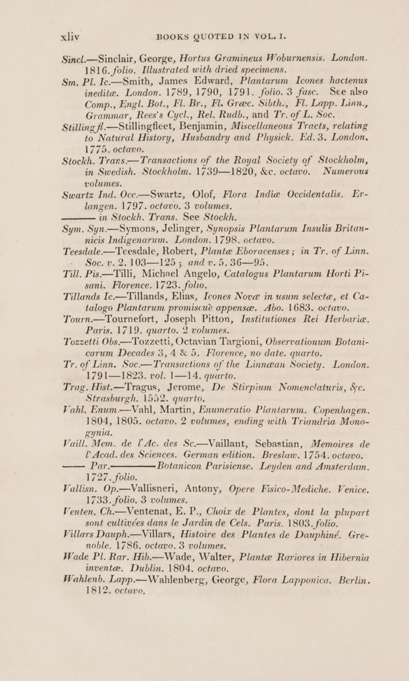 Sincl.—Sinclair, George, Hortus Gramineus Woburnensis. London. 1816. folio. Illustrated with dried specimens. Sm. Pl. Ic.—Smith, James Edward, Plantarum Icones hactenus inedite. London. 1789, 1790, 1791. folio. 3 fasc. See also Comp., Engl. Bot., Fl. Br., Fl. Grec. Sibth., Fl. Lapp. Linn., Grammar, Rees’s Cycl., Rel. Rudb., and Tr. of L. Soc. Stilling ft.—Stillingfleet, Benjamin, Miscellaneous Tracts, relating to Natural History, Husbandry and Physick. Ed. 3. London. 1775. octavo. Stockh. Trans——Transactions of the Royal Society of Stockholm, in Swedish. Stockholm. 1739—1820, &amp;c. octavo. Numerous volumes. Swartz Ind. Occ.—Swartz, Olof, Flora Indie Occidentalis. Er- langen. 1797. octavo. 3 volumes. in Stockh. Trans. See Stockh. Sym. Syn.—Symons, Jelinger, Synopsis Plantarum Insulis Britan- nicis Indigenarum. London. 1798. octavo. Teesdale.—Teesdale, Robert, Plante Eboracenses ; in Tr. of Linn. - Soc. v. 2. 103—125 ; and v. 5. 36—95. Till. Pis—Tilli, Michael Angelo, Catalogus Plantarum Horti Pi- sani. Florence. 1723. foho. Tillands Ic.—Tillands, Elias, Icones Nove in usum selecte, et Ca- talogo Plantarum promiscue appense. Abo. 1683. octavo. Tourn.—Tournefort, Joseph Pitton, Institutiones Rei Herbarie. Paris. 1719. quarto. 2 volumes. Tozzetti Obs.—Tozzetti, Octavian Targioni, Observationum Botani- carum Decades 3,4 &amp; 5. Florence, no date. quarto. Tr. of Linn. Soe.—Transactions of the Linnean Society. London. 1791—1823. vol. 1—14. quarto. Trag. Hist.—Tragus, Jerome, De Stirpiwm Nomenclaturis, &amp;c. Strasburgh. 1552. quarto. Vahl. Enum.—Vahl, Martin, Enumeratio Plantarum. Copenhagen. 1804, 1805. octavo. 2 volumes, ending with Triandria Mono- gynia. Vaill. Mem. de l'Ac. des Sc.—Vaillant, Sebastian, Memoires de ’ Acad. des Sciences. German edition. Breslaw. 1754. octavo. Par.———— Botanicon Parisiense. Leyden and Amsterdam. 1727. folio. Vallisn. Op.—Vallisneri, Antony, Opere Fisico-Mediche. Venice. 1733. folio. 3 volumes. Venten, Ch.—Ventenat, E. P., Choix de Plantes, dont la plupart sont cultivées dans le Jardin de Cels. Paris. 1803. folio. Villars Dauph.—Villars, Histoire des Plantes de Dauphiné. Gre- noble. 1786. octavo. 3 volumes. Wade Pl. Rar. Hib.—Wade, Walter, Plante Rariores in Hibernia imvente. Dublin. 1804. octavo. Wahlenb. Lapp.—Wahlenberg, George, Flora Lapponica. Berlin. 1812. octavo.