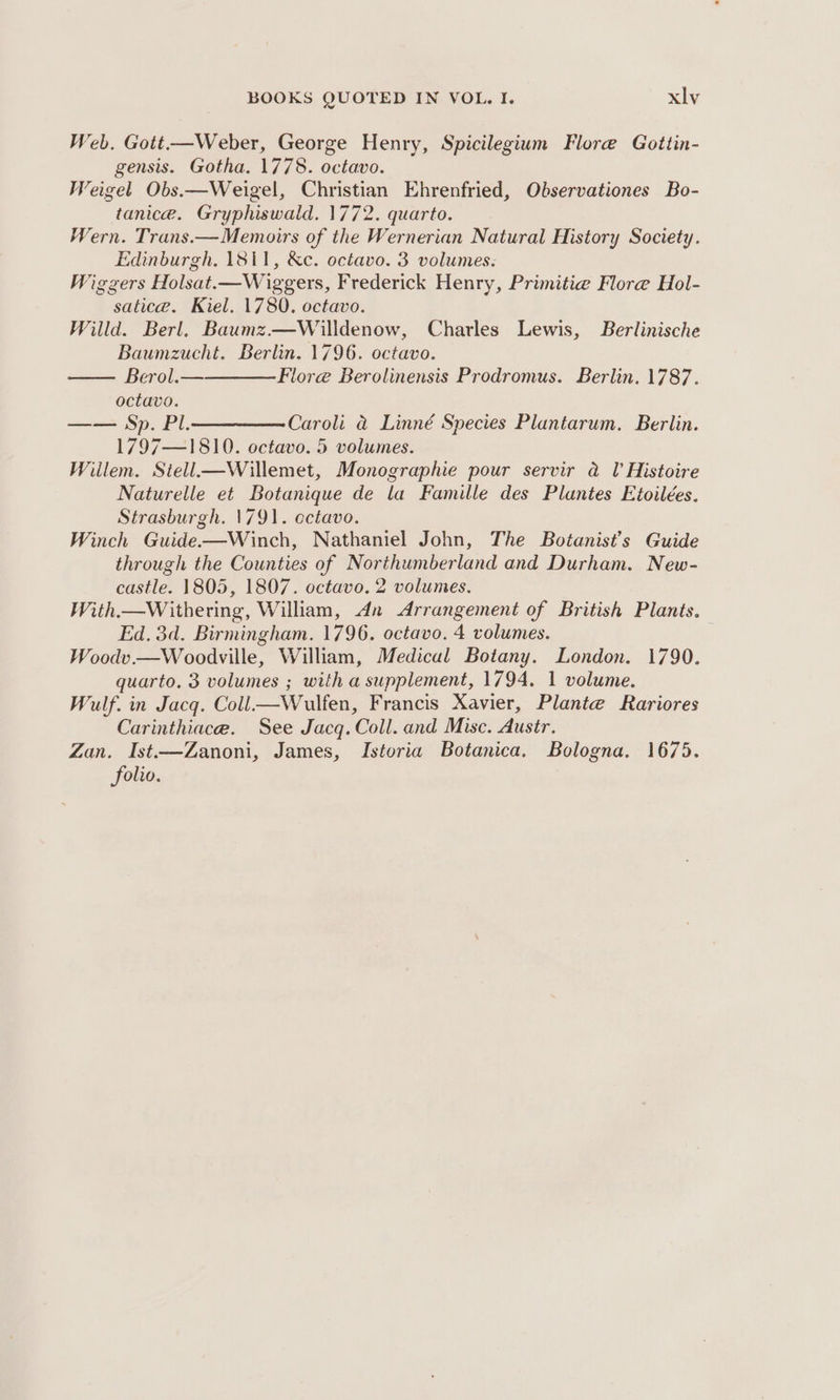 Web. Gott.—Weber, George Henry, Spicilegium Flore Gottin- gensis. Gotha. 1778. octavo. Weigel Obs.—Weigel, Christian Ehrenfried, Observationes Bo- tanice. Gryphiswald. 1772. quarto. Wern. Trans.—Memoirs of the Wernerian Natural History Society. Edinburgh. 1811, &amp;c. octavo. 3 volumes. Wigzers Holsat.—Wiggers, Frederick Henry, Primitie Flore Hol- satice. Kiel. 1780. octavo. Willd. Berl. Baumz.—Willdenow, Charles Lewis, Berlinische Baumzucht. Berlin. 1796. octavo. — Berol.— Flore Berolinensis Prodromus. Berlin, 1787. octavo. —— Sp. Pl.—————-Caroli @ Linné Species Plantarum. Berlin. 1797—1810. octavo. 5 volumes. Willem. Stell—Willemet, Monographie pour servir @ lV Histoire Naturelle et Botanique de la Famille des Plantes Etoilées. Strasburgh. 1791. ectavo. Winch Guide-——Winch, Nathaniel John, The Botanist’s Guide through the Counties of Northumberland and Durham. New- castle. 1805, 1807. octavo. 2 volumes. With.—Withering, William, An Arrangement of British Plants. Ed, 3d. Birmingham. 1796. octavo. 4 volumes. Woodv.—Woodville, William, Medical Botany. London. 1790. quarto. 3 volumes ; with a supplement, 1794. 1 volume. Wulf. in Jacq. Coll—Wulfen, Francis Xavier, Plante Rariores Carinthiace. See Jacq. Coll. and Misc. Austr. Zan. Ist.—Zanoni, James, Istoria Botanica. Bologna. 1675. folio.