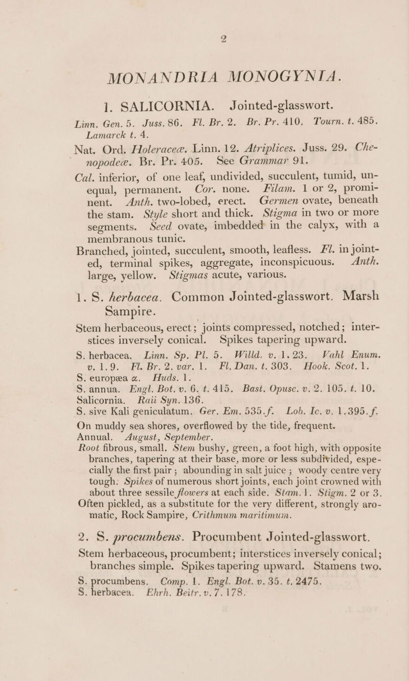 MONANDRIA MONOGYNIA. 1. SALICORNIA. Jointed-glasswort. Linn. Gen. 5. Juss.86. Fl. Br. 2. Br. Pr. 410. Tourn. t. 485. Lamarck t. 4. Nat. Ord. Holeracee. Linn. 12. Atriplices. Juss. 29. Che- - nopodee. Br. Pr. 405. See Grammar 91. Cal. inferior, of one leaf, undivided, succulent, tumid, un- equal, permanent. Cor. none. Flam. 1 or 2, promi- nent. Anth. two-lobed, erect. Germen ovate, beneath the stam. Style short and thick. Stigma in two or more seoments. Seed ovate, imbedded in the calyx, with a membranous tunic. Branched, jointed, succulent, smooth, leafless. £7. in joint- ed, terminal spikes, aggregate, inconspicuous. Anth. large, yellow. Stigmas acute, various. 1. S. herbacea. Common Jointed-glasswort. Marsh Sampire. Stem herbaceous, erect; joints compressed, notched; inter- stices inversely conical. Spikes tapering upward. S. herbacea. Linn. Sp. Pl. 5. Willd. v. 1.23. Vahl Enum. , 1.9. Fl. Br, 2. var. 1, PL, Dan. t. 303. Hook. Scot. \. S. europea a. Huds. 1. S.annua. Engl. Bot. v.6.t. 415. Bast. Opusc. v. 2. 105. #. 10. Salicornia. Raii Syn. 136. S. sive Kali geniculatum. Ger. Em. 535.f. Lob. Ic. v. 1.395. f. On muddy sea shores, overflowed by the tide, frequent. Annual. &lt;dAugust, September. Root fibrous, small. Stem bushy, green, a foot high, with opposite branches, tapering at their base, more or less subdivided, espe- cially the first pair; abounding in salt juice ; woody centre very tough. Spikes of numerous short joints, each joint crowned with about three sessile flowers at each side. Stam.}. Stigm. 2 or 3. Often pickled, as a substitute for the very different, strongly aro- matic, Rock Sampire, Crithmum maritimum. 2. S. procumbens. Procumbent Jointed-glasswort. Stem herbaceous, procumbent; interstices inversely conical; branches simple. Spikes tapering upward. Stamens two. S. procumbens. Comp. 1. Engl. Bot. v.35. t. 2475. S. herbacea. Ehrh. Beitr.v.7.178.