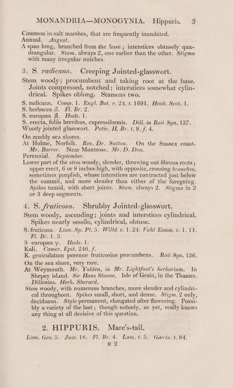 Common in salt marshes, that are frequently inundated. Annual, August. A span long, branched from the base ; interstices obtusely qua- drangular. Stam. always 2, one earlier than the other. Stigma with many irregular notches. 3. 8. radicans. Creeping Jointed-glasswort. Stem woody; procumbent and taking root at the base. Joints compressed, notched; interstices somewhat cylin- drical. Spikes oblong. Stamens two. S.radicans. Comp. 1. Engl. Bot. v. 24. t. 1691. Hook. Scot. 1. S. herbacea 8. Fl. Br. 2. S. europea 8. Huds. 1. S. erecta, foliis brevibus, cupressiformis. Dill. in Raii Syn. 137. Woody jointed glasswort. Petiv. H. Br. t.9. f. 4. On muddy sea shores. At Holme, Norfoik. Rev. Dr. Sutton. On the Sussex coast. Mr. Borrer. Near Montrose. Mr. D. Don. Perennial. September. Lower part of the stem woody, slender, throwing out fibrous roots ; upper erect, 6 or 8 inches high, with opposite, crossing branches, sometimes purplish, whose interstices are contracted just below the summit, and more slender than either of the foregoing. Spikes tumid, with short joints. Stam. always 2. Stigma in 2 or 3 deep segments. 4. 8. fruticosa. Shrubby Jointed-glasswort. Stem woody, ascending; joints and interstices cylindrical. Spikes nearly sessile, cylindrical, obtuse. S. fruticosa. Linn. Sp. Pl.5. Willd.v.1.24. Vahl Enum. v.1. 11. Fl. Br. ¥.3. S europea y. Huds. 1. Kali. Camer. Epit. 246. f. K. geniculatum perenne fruticosius procumbens. Rati Syn. 136. On the sea shore, very rare. At Weymouth. Mr. Yalden, in Mr. Lightfoot’s herbarium. In Shepey island. Sir Hans Sloane. Isle of Grain, in the Thames. Dillenius. Herb. Sherard. Stem woody, with numerous branches, more slender and cylindri- cal throughout. Spikes small, short, and dense. Stigm. 2 only, deciduous. Style permanent, elongated after flowering. Possi- bly a variety of the last; though nobody, as yet, really knows any thing at all decisive of this question. 2, HIPPURIS. Mare’s-tail. Linn. Gen.5. Juss. 18. Fl. Br. 4. Lam. t. 5. Gertn. t. 84. B 2
