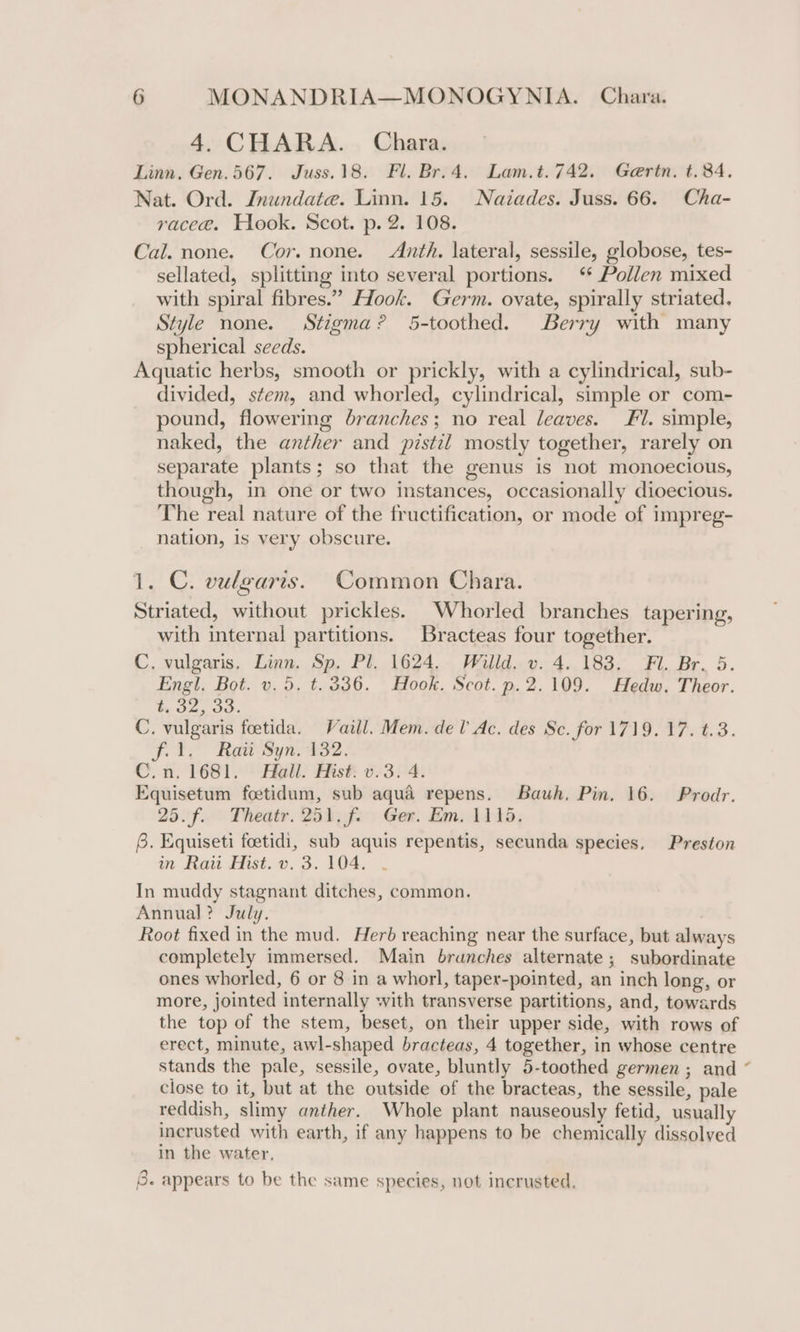 4. CHARA. Chara. Linn, Gen. 567. Juss.18. Fl. Br.4. Lam.t.742. Gertn. t.84. Nat. Ord. Inundate. Linn. 15. Naiades. Juss. 66. Cha- race@. Hook. Scot. p. 2. 108. Cal. none. Cor. none. Anth. lateral, sessile, globose, tes- sellated, splitting into several portions. ‘ Pollen mixed with spiral fibres.” Hook. Germ. ovate, spirally striated. Style none. Stigma? 5-toothed. Berry with many spherical seeds. Aquatic herbs, smooth or prickly, with a cylindrical, sub- divided, stem, and whorled, cylindrical, simple or com- pound, flowering branches; no real leaves. Fl. simple, naked, the anther and pistil mostly together, rarely on separate plants; so that the genus is not monoecious, though, in one or two instances, occasionally dioecious. The real nature of the fructification, or mode of impreg- nation, is very obscure. 1. C. vulgaris. Common Chara. Striated, without prickles. _Whorled branches tapering, with internal partitions. Bracteas four together. C. vulgaris. Linn. Sp. Pl. 1624. Willd. v. 4. 183. Fl. Br. 5. Engl. Bot. v. 5. t.336. Hook. Scot. p.2.109. Hedw. Theor. t, 52, 30. C. vulgaris foetida. Vaill. Mem. del’ Ac. des Sc. for 1719.17. t.3. f. 1. Raw Syn. 132. C.n. 1681. Hall. Hist. v.3. 4. Equisetum foetidum, sub aqua repens. Bauh, Pin. 16. Prodr. 25.f.. Theatr. 251, f.. Ger. Em. 1115, 6. Equiseti foetidi, sub aquis repentis, secunda species, Preston in Rai Hist. v. 3. 104. In muddy stagnant ditches, common. Annual? July. Root fixed in the mud. Herb reaching near the surface, but always completely immersed. Main branches alternate; subordinate ones whorled, 6 or 8 in a whorl, taper-pointed, an inch long, or more, jointed internally with transverse partitions, and, towards the top of the stem, beset, on their upper side, with rows of erect, minute, awl-shaped bracteas, 4 together, in whose centre stands the pale, sessile, ovate, bluntly 5-toothed germen ; and close to it, but at the outside of the bracteas, the sessile, pale reddish, slimy anther. Whole plant nauseously fetid, usually incrusted with earth, if any happens to be chemically dissolved in the water, 8. appears to be the same species, not incrusted.