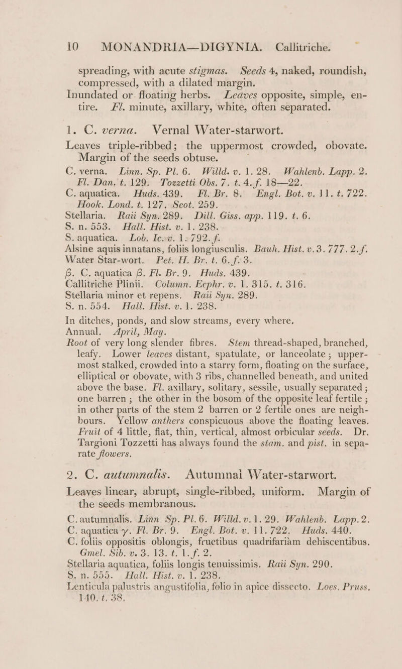 spreading, with acute stigmas. Seeds 4, naked, roundish, compressed, with a dilated margin. Inundated or. floating herbs. Leaves opposite, simple, en- tire. £7. minute, axillary, white, often separated. 1. C. verna. Vernal Water-starwort. Leaves triple-ribbed; the uppermost crowded, obovate. Margin of the seeds obtuse. C.verna. Linn. Sp. Pl. 6. Willd. v. 1.28. Wahlenb. Lapp. 2. Fl. Dan, t.129, Tozzetti Obs. 7. t. 4. f. 18—22. C. aquatica. Huds. 439. Fl. Br. 8. Engl. Bot. v.11. t. 722. Hook. Lond. t. 127, Scot. 259. Stellaria. Rati Syn. 289. Dill. Giss. app. 119. t. 6. S..n.S53.- Hall: Hist. 0. 1.238. S. aquatica. Lob. Icwv. 12792. f. Alsine aquis innatans, foliis longiusculis. Bauh. Hist. v.3.777.2.f. Water Star-wort. Pet. H. Br. t. 6. f.3. 6. C. aquatica 6. Fl. Br.9. Huds. 439. Callitriche Plinti, Column. Ecphr. v. 1. 315. t. 316. Stellaria minor et repens. Raii Syn. 289. S.n.554. Hali. Hist. v. 1. 238. In ditches, ponds, and slow streams, every where, Annual. April, May. Root of very long slender fibres. Stem thread-shaped, branched, leafy. Lower leaves distant, spatulate, or lanceolate ; upper- most stalked, crowded into a starry form, floating on the surface, elliptical or obovate, with 3 ribs, channelled beneath, and united above the base. Fl. axillary, solitary, sessile, usually separated ; one barren ; the other in the bosom of the opposite leaf fertile ; in other parts of the stem 2 barren or 2 fertile ones are neigh- bours. Yellow anthers conspicuous above the floating leaves. Fruit of 4 little, flat, thin, vertical, almost orbicular seeds. Dr. Targioni Tozzetti has always found the stam. and pist. in sepa- rate flowers. 2. C. autumnals. Autumnai Water-starwort. Leayes linear, abrupt, single-ribbed, uniform. Margin of the seeds membranous. C.autumnalis. Linn. Sp. Pl.6. Willd.v.1.29. Wahlenb. Lapp. 2. C. aquatica y. Fl. Br. 9. Engl. Bot. v. 11.722. Huds. 440. C. foliis oppositis oblongis, fructibus quadrifariam dehiscentibus. Gmel. Sixers. Wao. ls Fs 2: Stellaria aquatica, foliis longis tenuissimis. Raw Syn. 290. S.n.595. Hall. Hist. v. 1. 238. Lenticula palustris angustifolia, folio in apice dissecto. Loes. Pruss, 140. t. 38.