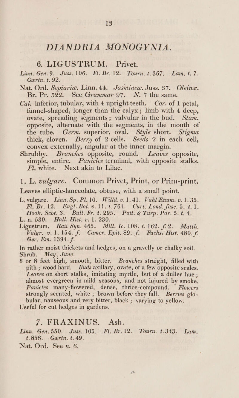 DIANDRIA MONOGYNIA. 6. LIGUSTRUM. Privet. Linn. Gen.9. Juss. 106. Fl. Br. 12. Tourn. t.367. Lam. t.7. Gaertn. t. 92. Nat. Ord. Sepiarie. Linn. 44. Jasminee. Juss. 37. Oleine. Br. Pr. 522. See Grammar 97. N. 7 the same. Cal. inferior, tubular, with 4 upright teeth. Cor. of 1 petal, funnel-shaped, longer than the calyx; limb with 4 deep, ovate, spreading segments; valvular in the bud. Stam. opposite, alternate with the segments, in the mouth of the tube. Germ. superior, oval. Style short. Stigma thick, cloven. Berry of 2 cells. Seeds 2 in each cell, convex externally, angular at the inner margin. Shrubby. Branches opposite, round. Leaves opposite, simple, entire. Panicles terminal, with opposite stalks. Fi. white. Next akin to Lilac. 1. L. vulgare. Common Privet, Print, or Prim-print. Leaves elliptic-lanceolate, obtuse, with a small point. L, vulgare. Linn. Sp. Pl.10. Willd.v.1.41. Vahl Enum. v.1.35. Fl, Br. 12. Engl. Bot. v.11. ¢.764. Curt. Lond. fase. 5. t.1. Hook, Scot.3. Bull. Fr. t. 295. Poit. &amp; Turp. Par. 5. t. 4, Lin.) 530. 9 Ball&lt;Hist, v1. 230. Ligustrum. Raw Syn. 465. Mill. Ic. 108. t. 162. f. 2. Matth. Valgr. v. 1.154. f. Camer. Epit. 89. f. Fuchs. Hist. 480. f. Ger. Em. 1394. f. In rather moist thickets and hedges, on a gravelly or chalky soil. Shrub. May, June. 6 or 8 feet high, smooth, bitter. Branches straight, filled with pith ; wood hard. Buds axillary, ovate, of a few opposite scales. Leaves on short stalks, imitating myrtle, but of a duller hue ; almost evergreen in mild seasons, and not injured by smoke. Panicles many-flowered, dense, thrice-compound. Flowers strongly scented, white ; brown before they fall. Berries glo- bular, nauseous and very bitter, black ; varying to yellow. Useful for cut hedges in gardens. 7. FRAXINUS. Ash. Linn. Gen.550. Juss.105,. Fl. Br.12. Tourn, ¢.343. Lam. t.858. Gertn. t. 49. Nat. Ord. See n. 6,