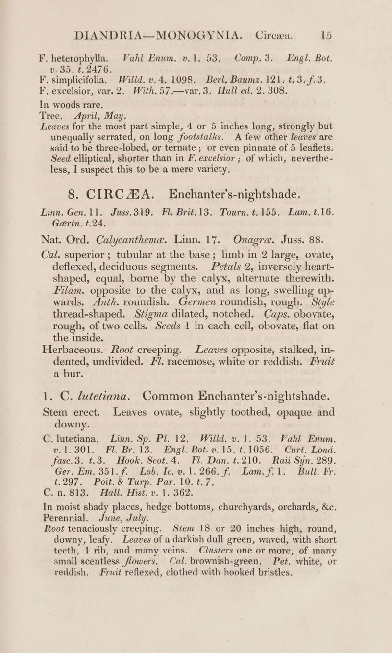F. heterophylla. Vahl Enum. v.1. 53. Comp.3. Engl, Bot. v.35. t. 2476. F. simplicifolia. Willd. v.4, 1098. Berl. Baumz. 121. t.3.f.3. F. excelsior, var. 2. With. 57 —var.3. Hull ed. 2. 308. In woods rare. Tree. April, May. Leaves for the most part simple, 4 or 5 inches long, strongly but unequally serrated, on long footstalks. A few other leaves are said to be three-lobed, or ternate ; or even pinnate of 5 leaflets. Seed elliptical, shorter than in F. excelsior ; of which, neverthe- less, I suspect this to be a mere variety. 8. CIRCA. Enchanter’s-nightshade. Linn. Gen.11. Juss.319. Fl. Brit.13. Tourn. t.155. Lam. t.16. Gertn. t.24. Nat. Ord. Calycanthema. Linn. 17. Onagre. Juss. 88. Cal. superior; tubular at the base ; limb in 2 large, ovate, deflexed, deciduous segments. Petals 2, inversely heart- shaped, equal, borne by the calyx, alternate therewith. Filam. opposite to the calyx, and as long, swelling up- wards. Anth. roundish. Germen roundish, rough. Style thread-shaped. Stigma dilated, notched. Cups obovate, rough, of two cells. Seeds 1 in each cell, obovate, flat on the inside. Herbaceous. Root creeping. Leaves opposite, stalked, in- dented, undivided. F/. racemose, white or reddish. Fruit a bur. 1. C. lutetiana. Common Enchanter’s-nightshade. Stem erect. Leaves ovate, slightly toothed, opaque and downy. C. lutetiana. Zinn. Sp. Pl. 12. Willd. v. ¥. 53. Vahl Enum. Oo. Ol. Ft: Bris. mgt, Bot. 157 TOIG.” Curt: Lond. fasc.3. t.38. Hook. Scot.4. Fl. Dan. t.210. Raii Syn. 289. Ger, Em.-351. f.. Leb.de;w, 1. 266.\f. “Lam. fi. Bull. Fr: (29/7. Pot. &amp; Ture. Par. 10.2.7, C. a. 813: © Hell. Hist.-v. 1.362. In moist shady places, hedge bottoms, churchyards, orchards, &amp;c. Perennial. June, July. Root tenaciously creeping. Stem 18 or 20 inches high, round, downy, leafy. Leaves of a darkish dull green, waved, with short teeth, 1 rib, and many veins. Clusters one or more, of many small scentless flowers. Cal. brownish-green. Pet. white, or reddish. Fruit reflexed, clothed with hooked bristles,