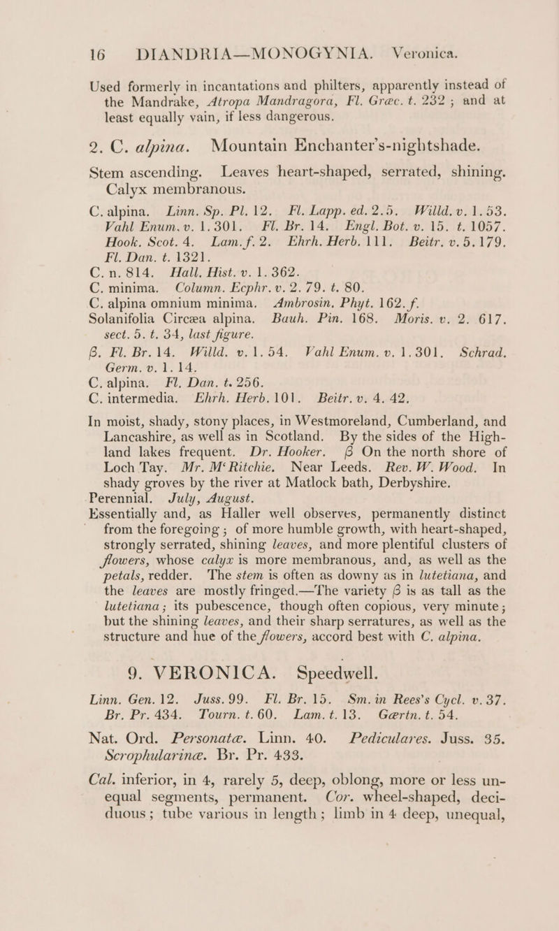 Used formerly in incantations and philters, apparently instead of the Mandrake, Atropa Mandragora, Fl. Grec. t. 232; and at least equally vain, if less dangerous. 2. C. alpina. Mountain Enchanter’s-nightshade. Stem ascending. Leaves heart-shaped, serrated, shining. Calyx membranous. C.alpina. Linn. Sp. Pl.12.. Fl. Lapp. ed.2.5, Willd. v. 1.53. Vahl Enum.v. 1.301. Fl. Br. 14. Engl. Bot. v. 15. t. 1057. Hook. Scot.4. Lam:f.2.' Ehrh.Herb.1ll: : Beitr: v. 5.179. Fl. Dan. t. 1321. C.n.814. Hall, Hist.v. 1.362. C. minima. Column. Ecphr.v. 2.79. t. 80. C. alpina omnium minima. Ambrosin. Phyt. 162. f. Solanifolia Circeea alpina. Bauh. Pin. 168. Moris. v. 2. 617. sect. 5. t. 34, last figure. 6. Fl. Br. 14. Willd. v.1.54. Vahl Enum. v.1.301. Schrad. Germ. v. 1.14. C.alpina. Fl, Dan. t. 256. C. intermedia. Ehrh. Herb.101. Beitr. v. 4. 42, In moist, shady, stony places, in Westmoreland, Cumberland, and Lancashire, as well as in Scotland. By the sides of the High- land lakes frequent. Dr. Hooker. ( On the north shore of Loch Tay. Mr. M‘ Ritchie. Near Leeds. Rev. W. Wood. In shady groves by the river at Matlock bath, Derbyshire. Perennial. July, dugust. Kssentially and, as Haller well observes, permanently distinct from the foregoing ; of more humble growth, with heart-shaped, strongly serrated, shining leaves, and more plentiful clusters of flowers, whose calyx is more membranous, and, as well as the petals, redder. The stem is often as downy as in lutetiana, and the leaves are mostly fringed.—The variety 6 is as tall as the lutetiana ; its pubescence, though often copious, very minute ; but the shining leaves, and their sharp serratures, as well as the structure and hue of the ffowers, accord best with C. alpina. 9. VERONICA. Speedwell. Linn. Gen. 12. Juss.99. Fl. Br.15. Sm.in Rees’s Cycl. v. 37. Br. Pr. 434. Tourn. t.60. Lam.t.13. Gaertn. t. 54. Nat. Ord. Personate. Linn. 40. Pediculares. Juss. 35. Scrophularine. Br. Pr. 433. Cal. inferior, in 4, rarely 5, deep, oblong, more or less un- equal segments, permanent. Cor. wheel-shaped, deci- duous ; tube various in length; limb in 4 deep, unequal,