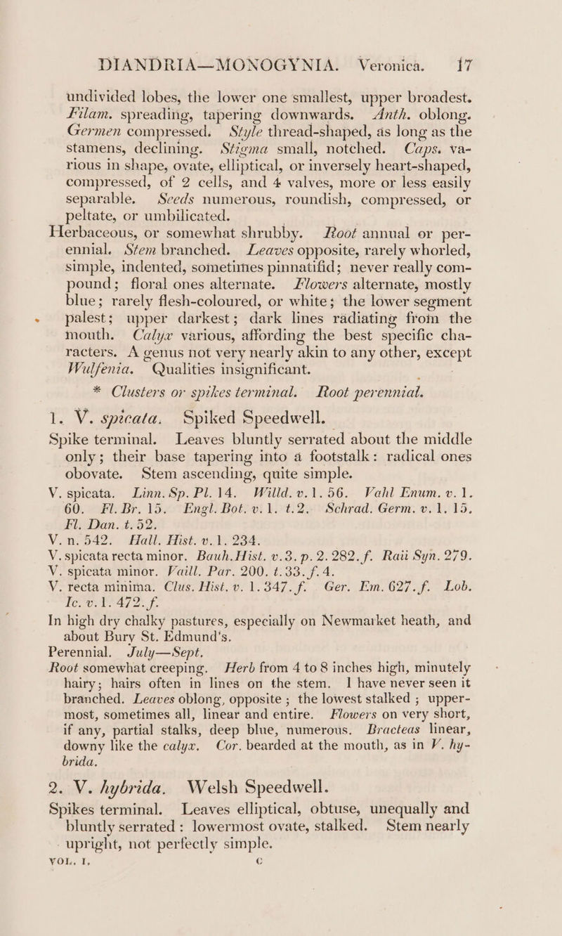 undivided lobes, the lower one smallest, upper broadest. Filam. spreading, tapering diogmnwards. Anth. oblong. Germen compressed. Style thread-shaped, as long as the stamens, declining. Sézgma small, notched. Caps. va- rious in shape, ov es elliptical, or inversely heart-shaped, compressed, of 2 cells, and 4 valves, more or less easily separable. Seeds numerous, roundish, compressed, or peltate, or umbilicated. Herbaceous, or somewhat shrubby. oof annual or per- ennial. Stem branched. Leaves opposite, rarely whorled, simple, indented, sometimes pinnatifid; never really com- pound; floral ones alternate. ZVowers alternate, mostly blue; rarely flesh-coloured, or white; the lower segment palest; upper darkest ; dark lines yadiating from the mouth. Calyx various, affording the best specific cha- racters. A genus not very nearly akin to any other, aaa Walfenia. Qualities insignificant. * Clusters or spikes terminal. Root perennial. 1. V. spicata, Spiked Speedwell. Spike terminal. Leaves bluntly serrated about the middle only; their base tapering into 4 footstalk: radical ones obovate. Stem ascending, quite simple. V. spicata. Linn. Sp. Pl. 14. Willd.v.1.56. Vahl Enum. v.1. 60. Fl. Br. 15. Engl. Bot. v.1. t.2.. Schrad. Germ. v.1. 15, Fl, Dan. t.52. V. 042). Hall, Hast. ede 234. V. spicata recta minor. Bauh. Hist. v.3.p.2.282.f. Raii Syn. 279. V. spicata minor. Vaill. Par. 200. t.33.f. 4. V. recta minitna, Clus, Hist, v. 1.347. f. . Ger. Em. 627.f. ~ Lob. LOOT? 21 2 J In high dry chalky pastures, especially on Newmarket heath, and about Bury St. Edmund’s. Perennial. July—WSept. Root somewhat creeping. Herb from 4 to 8 inches high, minutely hairy; hairs often in lines on the stem. 1 have never seen it branched. Leaves oblong, opposite ; the lowest stalked ; upper- most, sometimes all, linear and entire. Flowers on very short, if any, partial stalks, deep blue, numerous. Bracteas linear, downy like the calyx. Cor. bearded at the mouth, as in V. hy- brida. 2. V. hybrida, Welsh Speedwell. Spikes terminal. Leaves elliptical, obtuse, unequally and bluntly serrated : lowermost ovate, stalked. Stem nearly oo ight, not perfectly simple. VOL. I. Cc