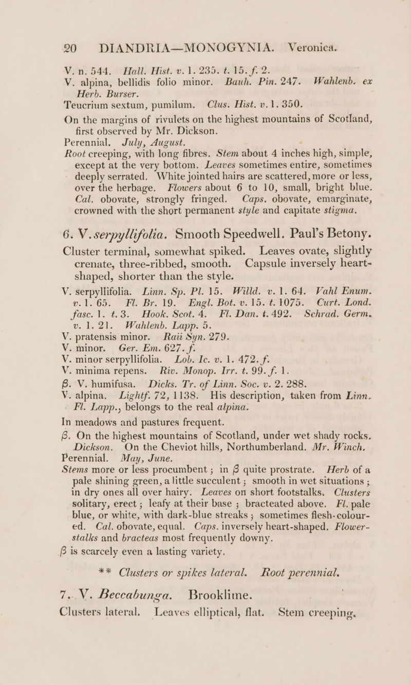 Vien) 544. Hall: Hist. 0. 123A F2. V. alpina, bellidis folio minor. Bauh. Pin. 247. Wahlenb. ex Herb. Burser. Teucrium sextum, pumilum. Clus. Hist. v.1. 350. On the margins of rivulets on the highest mountains of Scotland, first observed by Mr. Dickson. Perennial. July, August. Root creeping, with long fibres. Stem about 4 “er high, simple, except at the very bottom. Leaves sometimes entire, ‘sometimes - deeply serrated. White jointed hairs are scattered, more or less, over the herbage. Flowers about 6 to 10, small, bright blue. Cal. obovate, strongly fringed. Caps. obovate, emarginate, crowned with the short permanent style and capitate stigma, 6. V.serpyllifolia. Smooth Speedwell. Paul’s Betony. Cluster terminal, somewhat spiked. Leaves ovate, slightly crenate, three-ribbed, smooth. Capsule inversely heart- shaped, shorter than the style. V. serpyllifolia. Linn. Sp. Pl. 15. Willd. v.1. 64. Vahl Enum. o.1.°65..° Fu Breve.” Engl. Boteo. VSO 7a “Cit ona. fase. 1. t.3. Hook. Scot.4. Fl. Dan. t.492. Sehrad. Germ. v. 1.21. Wahlenb. Lapp. 5. . pratensis minor. Rait Syn. 279. -minor. Ger. Em. 627. f. - minor serpyllifolia. Lob. Ic. v. 1. 472. f. - minima repens. Riv. Monop. Irr. t. 99. f. 1. . V. humifusa. Dicks. Tr. of Linn. Soc. v. 2. 288. .alpina. Lightf. 72,1138. His description, taken from Linn. _ Fl. Lapp., belongs to the real alpina. In meadows and pastures frequent. 6. On the highest mountains of Scotland, under wet shady rocks, Dickson. On the Cheviot hills, Northumberland. Mr. Winch. Perennial. May, June. Stems more or less procumbent ; in § quite prostrate. Herb of a pale shining green, alittle succulent ; smooth in wet situations ; in dry ones all over hairy. Leaves on short footstalks. Clusters solitary, erect ; leafy at their base ; bracteated above. Fi. pale blue, or white, ’ with dark-blue streaks ; ; sometimes flesh- colour- ed. Cal, obovate, equal. Caps. inversely heart-shaped, Flower- stalks and bracteas most frequently downy. f is scarcely even a lasting variety. SD Sa&lt;s&lt;as ** Clusters or spikes lateral. Root perennial. 7..V. Beccabunga. Brooklime. Clusters lateral. Leaves elliptical, flat. Stem creeping.