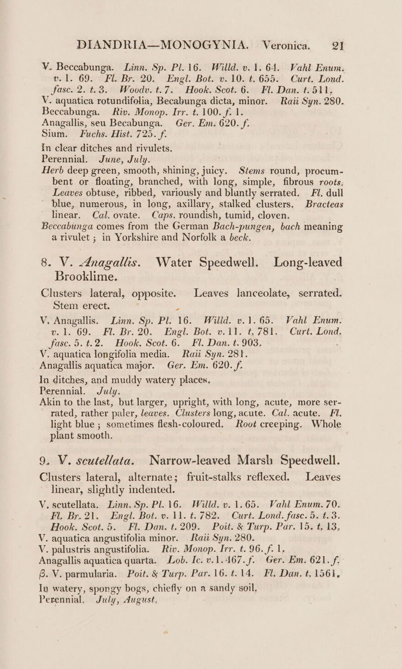 Y. Beccabunga. Linn. Sp. Pl. 16. Willd. v. 1.64. Vahl Enum. ol. 692° FB 20), “Engl. Bote ogt0n%..665) Curt Bond. fase. 2. t.3. Woodv. t.7. Hook. Scot. 6. Fl. Dan. t. 511, V. aquatica rotundifolia, Becabunga dicta, minor. Raii Syn. 280. Beccabunga. Riv. Monop. Irr. t. 100. f. 1. Anagallis, seu Becabunga. Ger. Em. 620. f. Sium. Fuchs. Hist. 725. f. in clear ditches and rivulets. Perennial. June, July. Herb deep green, smooth, shining, juicy. Stems round, procum- bent or floating, branched, with long, simple, fibrous roots. Leaves obtuse, ribbed, variously and bluntly serrated. Fl. dull ~ blue, numerous, in long, axillary, stalked clusters. Bracteas linear. Cal. ovate. Caps. roundish, tumid, cloven. Beccabunga comes from the German Bach-pungen, bach meaning a rivulet ; in Yorkshire and Norfolk a beck. 8. V. dnagalls. Water Speedwell. Long-leaved Brooklime. Clusters lateral, opposite. Leaves lanceolate, serrated. Stem erect. r V. Anagallis. Linn. Sp. Pl. 16. Willd. v1.65. Vahl Enum. Gt, 69... Ft. Br, 20. (Exel. Boy oti 1781. Curt. Lond, fase. 5.t.2. Hook. Scot.6. Fl. Dan. t. 903, . V. aquatica longifolia media. Raw Syn. 281. Anagallis aquatica major. Ger. Em. 620. f. In ditches, and muddy watery places. Perennial. July. Akin to the last, but larger, upright, with long, acute, more ser- rated, rather paler, leaves. Clusters long, acute. Cal. acute. Fi. light blue ; sometimes flesh-coloured. Root creeping. Whole plant smooth. 9. V. scutellata. Narrow-leaved Marsh Speedwell. Clusters lateral, alternate; fruit-stalks reflexed. Leaves linear, slightly indented. V. scutellata. Linn. Sp. Pl. 16. Willd. v. 1.65. Vahl Enum. 70. FL, Br. 21. Engl. Bot. 11. t::782..' Curt..Lond. fase. 50853. Hook. Scot. 5. Fl. Dan. t. 209. Poit. &amp; Turp. Par. 15. t, 13, V. aquatica angustifolia minor. . Raz Syn. 280. V. palustris angustifolia. Riv. Monop. Irr. t. 96. f. 1, Anagallis aquatica quarta. Lob. Ic. v.1.467.f. Ger. Em. 621. f. 8. V. parmularia. Poit. § Turp. Par. 16.t.14. Fl. Dan. t. 1561, In watery, spongy bogs, chiefly on a sandy soil, Perennial. July, August,
