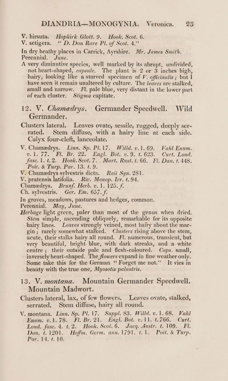 V. hirsuta. Hopkirk Glott. 9. Hook. Scot. 6. V. setigera. ‘‘ D. Don Rare Pl. of Scot. 4.” In dry heathy places in Carrick, Ayrshire. Mr. James Smith. Perennial. June. A very diminutive species, well marked by its abrupt, undivided, not heart-shaped, capsule. The plant is 2 or 3 inches high, hairy, looking like a starved specimen of V. officinalis ; but I have seen it remain unaltered by culture. The leaves are stalked, small and narrow. ‘/. pale blue, very distant in the lower part of each cluster, Stigma capitate. 12. V. Chamedrys. Germander Speedwell. Wild Germander. Clusters lateral. Leaves ovate, sessile, rugged, deeply ser- rated. Stem diffuse, with a hairy line at each side. Calyx four-cleft, lanceolate. | V. Chamedrys. Linn. Sp. Pl.17. Willd. v.1.69. Vahl Enum. Qed. f/.- Vi. Bre 22. Ingl, Bot. ©.9. €.023.. Curt: Lond. fasc.1.t.2. Hook. Scot. 7. Mart. Rust. t.66. Fl. Dan. t.448. Pout. &amp; Turp. Par. 13. t. 9. V. Chamedrys sylvestris dicta. Raii Syn. 281. V. pratensis latifolia. Riv. Monop. Irr. t.94. Chamedrys. Brunf. Herb. v. 1. 125. f. Ch. sylvestris. Ger. Em. 657. f. In groves, meadows, pastures and hedges, common. Perennial. May, June. Herbage light green, paler than most of the genus when dried. Stem simple, ascending obliquely, remarkable for its opposite hairy lines. Leaves strongly veined, most hairy about the mar- gin; rarely somewhat stalked. Clusters rising above the stem, acute, their stalks hairy all round. Fl. numerous, transient, but very beautiful, bright blue, with dark streaks, and a white centre ; their outside pale and flesh-coloured. Caps. small, inversely heart-shaped. The flowers expand in fine weather only. Some take this for the German “ Forget me not.” It vies in beauty with the true one, Myosotis palustris. 13. V. montana. Mountain Germander Speedwell. Mountain Madwort. Clusters lateral, lax, of few flowers. Leaves ovate, stalked, serrated. Stem diffuse, hairy all round. | V. montana. Linn. Sp. Pl. 17. Suppl. 83. Willd. v. 1.68. Vahl Enum. v.1. 78. Fl. Br. 21. Engl. Bot. v.11. t.766. Curt. Lond. fase. 4. t.2. Hook. Scot.6. Jacq. 4ustr. t. 109. Fl. Dan, t.1201. Hoffm. Germ. ann. 1791. t.1. Pott. &amp; Turp. Par, wee ¢. &amp;G: