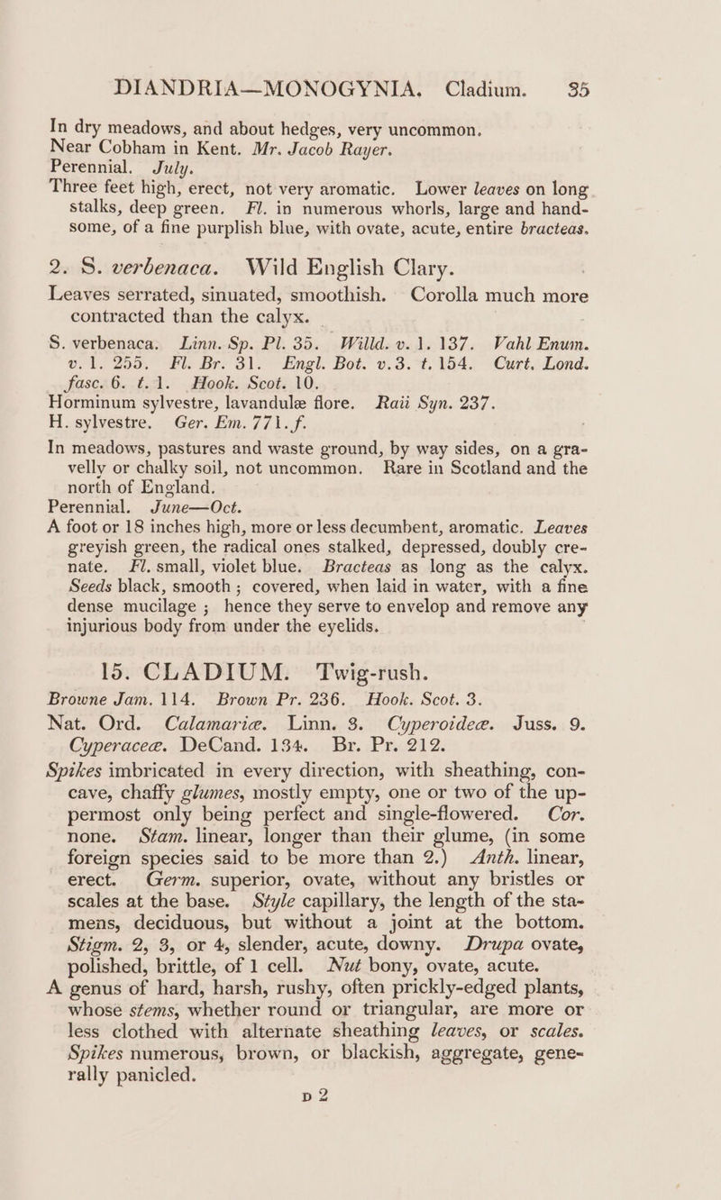 In dry meadows, and about hedges, very uncommon. Near Cobham in Kent. Mr. Jacob Rayer. Perennial. July. Three feet high, erect, not very aromatic. Lower leaves on long stalks, deep green. Fl. in numerous whorls, large and hand- some, of a fine purplish blue, with ovate, acute, entire bracteas. 2. S. verbenaca. Wild English Clary. | Leaves serrated, sinuated, smoothish. Corolla much more contracted than the calyx. _ S. verbenaca. Linn. Sp. Pl. 35. Willd. v. 1.137. Wahl Enum. v.1. 255. Fl. Br. 31. Engl. Bot. v.3.°t. 154. Curt. Lond. fase. 6. t.1. Hook. Scot. 10. Horminum sylvestre, lavandule flore. Raii Syn. 237. H. sylvestre. Ger. Em. 771. f. In meadows, pastures and waste ground, by way sides, on a gra- velly or chalky soil, not uncommon. Rare in Scotland and the north of England. Perennial. June—Oct. A foot or 18 inches high, more or less decumbent, aromatic. Leaves greyish green, the radical ones stalked, depressed, doubly cre- nate. Fl. small, violet blue. Bracteas as long as the calyx. Seeds black, smooth ; covered, when laid in water, with a fine dense mucilage ; hence they serve to envelop and remove any injurious body from under the eyelids. 15. CLADIUM. Twig-rush. Browne Jam. 114. Brown Pr. 236. Hook. Scot. 3. Nat. Ord. Calamarie. Linn. 3. Cyperoidee. Juss. 9. Cyperacee. DeCand. 134. Br. Pr. 212. Spikes imbricated in every direction, with sheathing, con- cave, chaffy glumes, mostly empty, one or two of the up- permost only being perfect and single-flowered. Cor. none. Stam. linear, longer than their glume, (in some foreign species said to be more than 2.) Anth. linear, erect. Germ. superior, ovate, without any bristles or scales at the base. Style capillary, the length of the sta~ mens, deciduous, but without a joint at the bottom. Stigm. 2, 3, or 4, slender, acute, downy. Drupa ovate, polished, brittle, of 1 cell. Nut bony, ovate, acute. A genus of hard, harsh, rushy, often prickly-edged plants, whose stems, whether round or triangular, are more or less clothed with alternate sheathing leaves, or scales. Spikes numerous, brown, or blackish, aggregate, gene- rally panicled. p 2