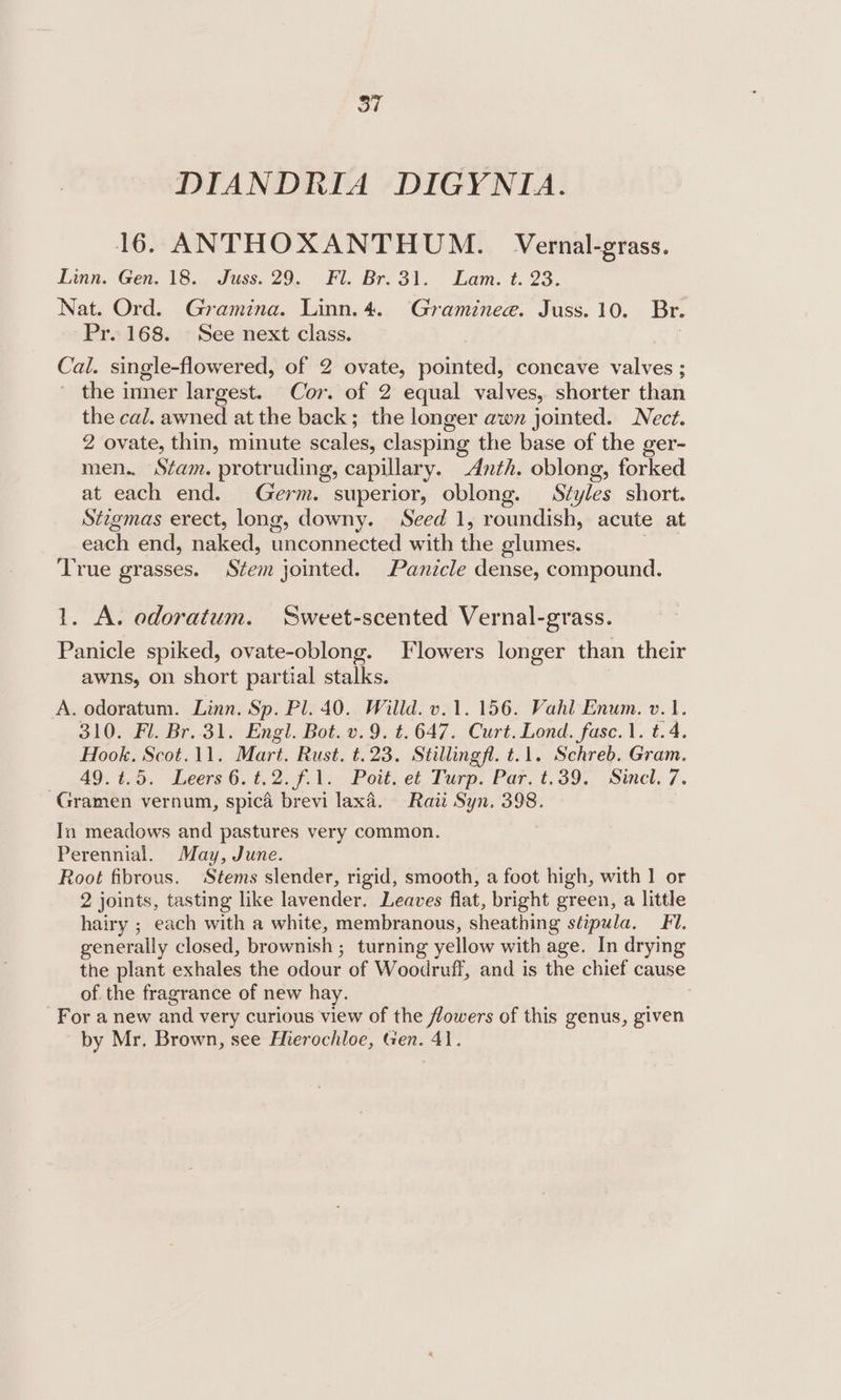 DIANDRIA DIGYNIA. 16. ANTHOXANTHUM. Vernal-grass. Linn. Gen. 18... Juss. 29, Fl. Br. 31. Lam. t. 23. Nat. Ord. Gramina. Linn. 4. Graminee. Juss. 10. Br. Pr. 168. See next class. Cal. single-flowered, of 2 ovate, pointed, concave valves ; the inner largest. Cor. of 2 equal valves, shorter than the cal. awned at the back; the longer awn jointed. Nect. 2 ovate, thin, minute cvaleas clasping the base of the ger- men. Stam. protruding, capillary. Anth. oblong, forked at each end. Germ. superior, oblong. Styles short. Stigmas erect, long, downy. Seed 1, roundish, acute at each end, naked, ancommected with ‘ie glumes. True grasses. Stem jointed. Panicle dense, compound. 1. A. odoratum. Sweet-scented Vernal-grass. Panicle spiked, ovate-oblong. Flowers longer than their awns, on short partial stalks. A. odoratum. Linn. Sp. Pl. 40. Willd. v.1. 156. Vahl Enum. v.1. 310. Fl. Br..31. Engl. Bot. v.9. t.647. Curt. Lond. fase. 1. t.4. Hook. Scot.11. Mart. Rust. t.23. Stillingfl. t.1. Schreb. Gram. 49. t.b. seers 6. 6.2.9.1. Poit.et. Purp. Part: 39. Sincl. 7. Gramen vernum, spica brevi lax. Raii Syn. 398. In meadows and pastures very common. Perennial. May, June. Root fibrous. Stems slender, rigid, smooth, a foot high, with 1 or 2 joints, tasting like lavender. Leaves flat, bright green, a little hairy ; each with a white, membranous, sheathing slipula. FI. generally closed, br ownish ; turning yellow with age. In drying the plant exhales the odour of Woodruff, and is the chief cause of the fragrance of new hay. For a new and very curious view of the flowers of this genus, given by Mr. Brown, see Hierochloe, Gen. 41.