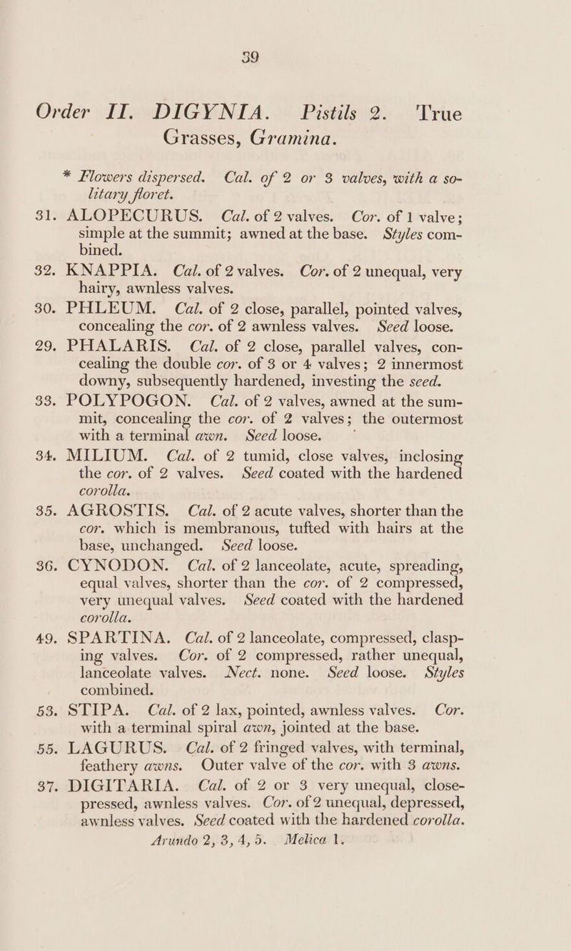 Grasses, Gramina. * Flowers dispersed. Cal. of 2 or 3 valves, with a so- itary floret. ALOPECURUS. Cal. of 2 valves. Cor. of 1 valve; simple at the summit; awned at the base. Styles com- bined. KNAPPIA. Cal. of 2valves. Cor. of 2 unequal, very hairy, awnless valves. PHLEUM. Cal. of 2 close, parallel, pointed valves, concealing the cor. of 2 awnless valves. Sced loose. PHALARIS. Cal. of 2 close, parallel valves, con- cealing the double cor. of 3 or 4 valves; 2 innermost downy, subsequently hardened, investing the seed. POLYPOGON. Cal. of 2 valves, awned at the sum- mit, concealing the cor. of 2 valves; the outermost with a terminal awn. Seed loose. MILIUM. Cal. of 2 tumid, close valves, inclosing the cor. of 2 valves. Seed coated with the hardened corolla, AGROSTIS. Cal. of 2 acute valves, shorter than the cor. which is membranous, tufted with hairs at the base, unchanged. Seed loose. CYNODON. Cal. of 2 lanceolate, acute, spreading, equal valves, shorter than the cor. of 2 compressed, very unequal valves. Seed coated with the hardened corolla. SPARTINA. Cal. of 2 lanceolate, compressed, clasp- ing valves. Cor. of 2 compressed, rather unequal, lanceolate valves. Nect. none. Seed loose. Styles combined. STIPA. Cal. of 2 lax, pointed, awnless valves. Cor. with a terminal spiral awn, jointed at the base. LAGURUS. © Cal. of 2 fringed valves, with terminal, feathery awns. Outer valve of the cor. with 3 awns. DIGITARIA. Cal. of 2 or 3 very unequal, close- pressed, awnless valves. Cor. of 2 unequal, depressed, awnless valves. Seed coated with the hardened corolla. Arundo 2,3, 4,5. Melica 1.