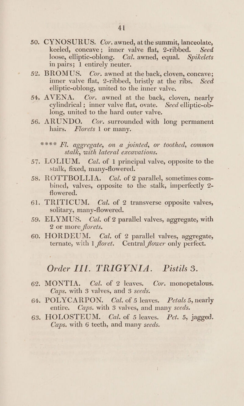 Al 50. CYNOSURUS. Cor. awned, at the summit, lanceolate, keeled, concave; inner valve flat, 2-ribbed. Seed loose, elliptic-oblong. Cal. awned, equal. Spikelets in pairs; 1 entirely neuter. 52. BROMUS. Cor. awned at the back, cloven, concave; inner valve flat, 2-ribbed, bristly at the ribs. Seed elliptic-oblong, united to the inner valve. 54, AVENA. Cor. awned at the back, cloven, nearly : cylindrical ; inner valve flat, ovate. Seed elliptic-ob- long, united to the hard outer valve. 56. ARUNDO. Cor. surrounded with long permanent hairs. lorets 1 or many. **** Fl, aggregate, on a jointed, or toothed, common stalk, with lateral excavations. 57. LOLIUM. Cal. of 1 principal valve, opposite to the stalk, fixed, many-flowered. - 58. ROTTBOLLIA. Cail. of 2 parallel, sometimes com- bined, valves, opposite to the stalk, imperfectly 2- flowered. 61. TRITICUM. Cal. of 2 transverse opposite valves, solitary, many-flowered. 59. ELYMUS. Cai. of 2 parallel valves, aggregate, with 2 or more florets. 60. HORDEUM. Cal. of 2 parallel aie agoregate, ternate, with 1 floret. Central flower only perfect. Order Ill. TRIGYNIA. Pistils 3. 62. MONTIA. Cal. of 2 leaves. Cor. monopetalous. Caps. with 3 valves, and 3 seeds. 64. POLYCARPON. Cal. of 5 leaves. Petals 5, nearly entire. Caps. with 3 valves, and many seeds. 63. HOLOSTEUM. Cal. of 5 leaves. Pet. 5, jagged. Caps. with 6 teeth, and many seeds.