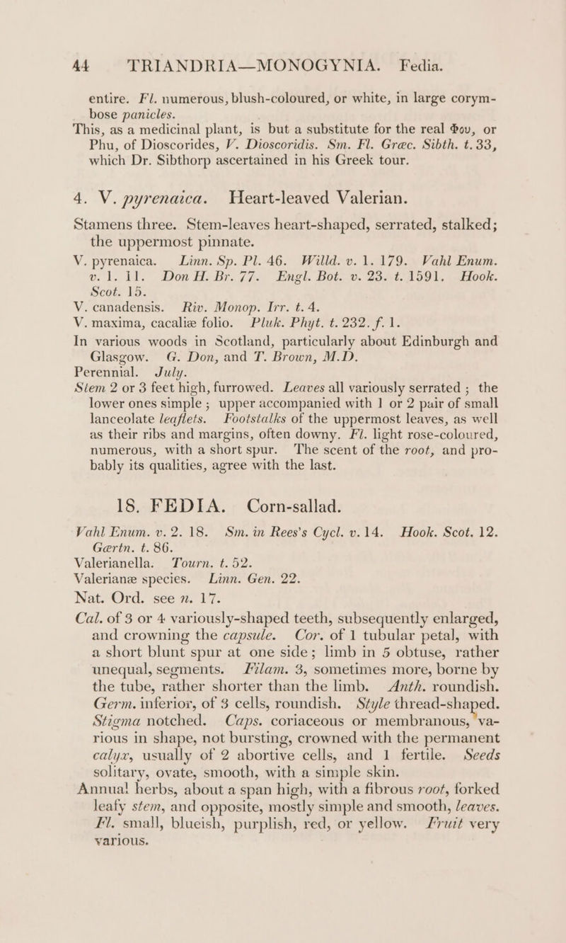 entire. FJ. numerous, blush-coloured, or white, in large corym- bose panicles. . This, as a medicinal plant, is but a substitute for the real 4ov, or Phu, of Dioscorides, V. Dioscoridis. Sm. Fl. Grec. Sibth. t.33, which Dr. Sibthorp ascertained in his Greek tour. 4. V. pyrenaica. Heart-leaved Valerian. Stamens three. Stem-leaves heart-shaped, serrated, stalked; the uppermost pinnate. V. pyrenaica. Linn. Sp. Pl. 46. Willd. v. 1.179. Vahl Enum. » 1. 11. Don BH. Br.77- Engl. Bot. ©. 23.-4.1591., ook. Scot. 15. V. canadensis. Riv. Monop. Irr. t. 4. V. maxima, cacalie folio. Pluk. Phyt. t. 232. f. 1. In various woods in Scotland, particularly about Edinburgh and Glasgow. G. Don, and T. Brown, M.D. Perennial. July. Stem 2 or 3 feet high, furrowed. Leaves all variously serrated ; the lower ones simple ; upper accompanied with | or 2 pair of small lanceolate leaflets. Footstalks of the uppermost leaves, as well as their ribs and margins, often downy. Fi. light rose-coloured, numerous, with a short spur. The scent of the root, and pro- bably its qualities, agree with the last. 18. FEDIA. Corn-sallad. Vahl Enum. v. 2.18. Sm.in Rees’s Cycl. v.14. Hook. Scot. 12. Gertn. t. 86. Valerianella. Tourn. t. 52. Valeriane species. Linn. Gen. 22. Nat. Ord. see 7. 17. Cal. of 3 or 4 variously-shaped teeth, subsequently enlarged, and crowning the capsule. Cor. of 1 tubular petal, with a short blunt spur at one side; limb in 5 obtuse, rather unequal, segments. L%lam. 3, sometimes more, borne by the tube, rather shorter than the limb. Anth. roundish. Germ. inferior, of 3 cells, roundish. Style thread-shaped. Stigma notched. Caps. coriaceous or membranous, va- rious in shape, not bursting, crowned with the permanent calyx, usually of 2 abortive cells, and 1 fertile. Seeds solitary, ovate, smooth, with a simple skin. Annuat herbs, about a span high, with a fibrous root, forked leafy stem, and opposite, mostly simple and smooth, leaves. 7. small, blueish, purplish, red, or yellow. rut very various.