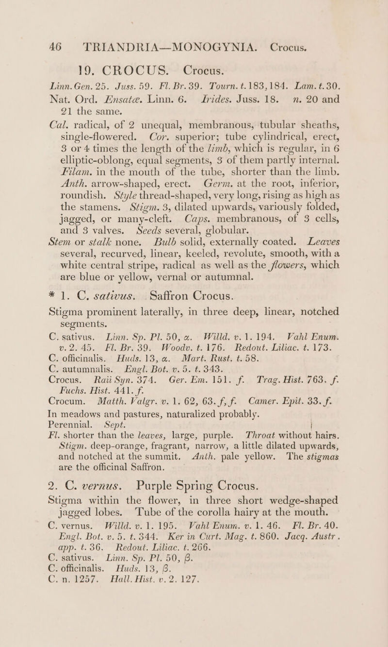19. CROCUS. Crocus. Linn. Gen. 25. Juss. 59. Fl. Br.39. Tourn. t.183,184. Lam. t.30. Nat. Ord. Ensate. Linn. 6. Jrides. Juss. 18. nn. 20 and 21 the same. Cal. radical, of 2 unequal, membranous, tubular sheaths, single-flowered. Cor. superior; tube cylindrical, erect, 3 or 4 times the length of the Zimb, which is regular, in 6 elliptic-oblong, equal segments, 3 of them partly internal. Filam. in the mouth of the tube, shorter than the limb. Anth. arrow-shaped, erect. Germ. at the root, inferior, roundish. Style thread-shaped, very long, rising as high as the stamens. Stigm. 3, dilated upwards, variously folded, jagged, or many-cleft. Caps. membranous, of 3 cells, and 3 valves. Seeds several, globular. Stem or stalk none. Bulb solid, externally coated. Leaves several, recurved, linear, keeled, revolute, smooth, with a white central stripe, radical as well as the flowers, which are blue or yellow, vernal or autumnal. * 1. C, sativus. Saffron Crocus. Stigma prominent laterally, in three deep, linear, notched segments. C. sativus. Linn. Sp. Pl. 50, a. Willd. v.1.194. Vahl Enum. v.2.45. Fl. Br. 39. Woodv. t.176. Redout. Liliac. t. 173. C. officinalis. ' Huds. 13,.a. Mart. Rust, t.58. C. autumnalis. Engl. Bot. v. 5. t. 343. Crocus. Raii Syn. 374. Ger. Em. 151. f. Trag. Hist. 763. f. Fuchs. Mist. 441. f. Crocum. Maitth. Valgr. v. 1. 62, 63. f, f. Camer. Epit. 33. f. In meadows and pastures, naturalized probably. Perennial. Sept. Fl. shorter than the leaves, large, purple. Throat without hairs. Stigm. deep-orange, fragrant, narrow, a little dilated upwards, and notched at the summit. &lt;Anih. pale yellow. The stigmas are the officinal Safiron. 2. C. vernus. Purple Spring Crocus. Stigma within the flower, in three short wedge-shaped jagged lobes. Tube of the corolla hairy at the mouth. C. vernus. Willd. v. 1.195. Vahl Enum. v. 1.46. Fl. Br. 40. Engl. Bot. v. 5. t. 344. Ker in Curt. Mag. t. 860. Jacq. Austr. app. t.36. Redout. Liliac. t. 266. | C. sativus. Linn. Sp. Pl. 50, B. C. officinalis. Huds. 13, 6. CC. aes. “Hall. Hist. o. 2. 127.
