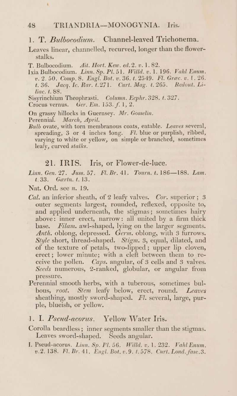 1. T. Bulbocodium. Channel-leaved Trichonema. Leaves linear, channelled, recurved, longer than the flower- stalks. T. Bulbocodium. Ait. Hort. Kew. ed.2.v. 1.82. Ixia Bulbocodium. Linn. Sp. Pl. 51. Willd. v. 1.196. Vahl Enwm. v. 2.50. Comp. 8. Engl. Bot. v. 36. t. 2549. Fl. Grec. v. {. 26. t.36. Jacq. Ic. Rar. t.271. Curt. Mag. t.265. Redout. Li- liac. t. 88. Sisyrinchium Theophrasti. Column. Ecphr. 328. t. 327. Crocus vernus. Ger. Em. 153. f. 1, 2. On grassy hillocks in Guernsey. Mr. Gosselin. Perennial. March, April. Bulb ovate, with torn membranous coats, eatable. Leaves several, spreading, 3 or 4 inches jong. Fl. blue or purplish, ribbed, varying to white or yellow, on simple or branched, sometimes leafy, curved stalks. 21. IRIS. Iris, or Flower-de-luce. Linn. Gen. 27. Juss.57. Fl. Br. 41. Tourn. t. 186—188. Lam. £33: Garvin. 13, Nat. Ord. see 2. 19. Cal. an inferior sheath, of 2 leafy valves. Cor. superior; 3 outer segments largest, rounded, reflexed, opposite to, and applied underneath, the stigmas; sometimes hairy above: inner erect, narrow: all united by a firm thick base. lam. awl-shaped, lying on the larger segments. Anth. oblong, depressed. Germ. oblong, with 3 furrows. Style short, thread-shaped. Sfzgm. 3, equal, dilated, and of the texture of petals, two-lipped; upper lip cloven, erect; lower minute; with a cleft between them to re- ceive the pollen. Caps. angular, of 3 cells and 3 valves. Seeds numerous, 2-ranked, globular, or angular from pressure. Perennial smooth herbs, with a tuberous, sometimes bul- bous, root. Stem leafy below, erect, round. Leaves sheathing, mostly sword-shaped. JV. several, large, pur- ple, blueish, or yellow. 1. I. Pseud-acorus. Yellow Water Iris. Corolla beardless; inner segments smaller than the stigmas. Leaves sword-shaped. Seeds angular. I. Pseud-acorus. Linn. Sp. Pl. 56. Willd. v. 1. 232. Vahl Enum. v.2,138. Fl. Br. 41. Engl. Bot, v.9. t.578. Curt. Lond. fase.3.