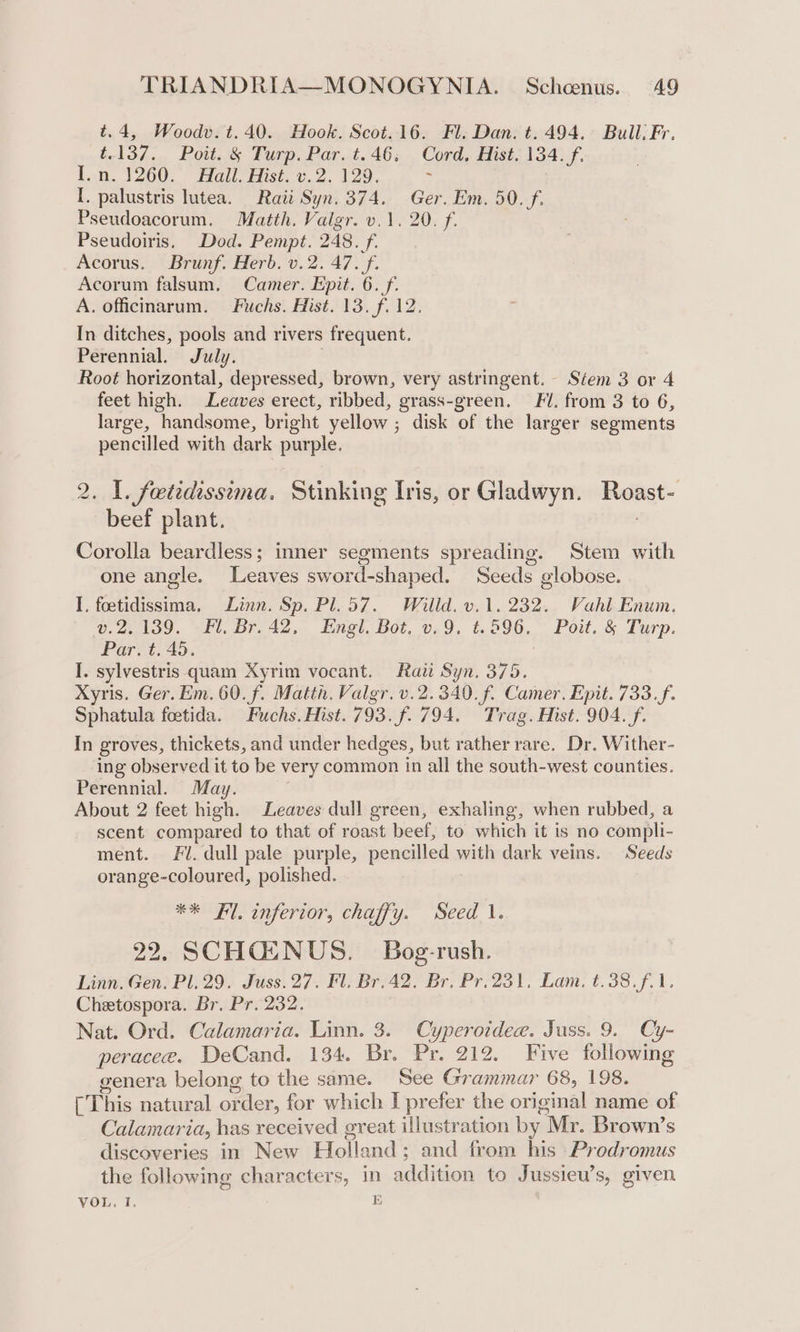 t.4, Woodv.t.40. Hook. Scot. 16. Fl. Dan. t. 494. Bull. Fr. t.137. Poit. &amp;§ Turp. Par. t.46. Cord, Hist. 134. f. Lon. 1260. Hallet. v.2. 120. ; I. palustris lutea. Raii Syn. 374. Ger. Em. 50. f. Pseudoacorum. Matth. Valgr. v.1. 20. f. Pseudoiris, Dod. Pempt. 248. f. Acorus. Brunf. Herb. v.2. 47. f. Acorum falsum, Camer. Epit. 6. f. A. officinarum. Fuchs. Hist. 13. f.12. In ditches, pools and rivers frequent. Perennial. July. Root horizontal, depressed, brown, very astringent. Stem 3 or 4 feet high. Leaves erect, ribbed, grass-green. F/. from 3 to 6, large, handsome, bright yellow ; disk of the larger segments pencilled with dark purple. _ L. feetedissima. Stinking Iris, or Gladwyn. ihast- rece plant. Corolla beardless; inner segments spreading. Stem with one angle. Leaves sword-shaped. Seeds globose. I, foetidissima, Linn. Sp. Pl. 57. Willd. v.1. 232. Vahl Enum. v.2.139. Fl. Br. 42, Engl. Bot. v.9, ¢t.596, Poit. &amp; Turp. Par. t. 45. I. sylvestris quam Xyrim vocant. Raii Syn. 375. Xyris. Ger. Em. 60. f. Matth. Valgr. v.2.340.f. Camer, Epit. 733. f. Sphatula foetida. Fuchs. Hist. 793. f. 794. Trag. Hist. 904. f. In groves, thickets, and under hedges, but rather rare. Dr. Wither- ing observed it to be very common in all the south-west counties. Perennial. May. About 2 feet high. Leaves dull green, exhaling, when rubbed, a scent compared to that of roast beef, to which it is no compli- ment. Fl. dull pale purple, pencilled with dark veins. Seeds orange-coloured, polished. POE error, chayy. seed Vt 22, SCHQENUS. Bog-rush. Linn. Gen. Pl. 29. Juss.27. Fl. Br.42. Br, Pr.231, Lam. t.38.f.1. Chetospora. Br. Pr. 232. Nat. Ord. Calamaria. Linn. 3. Cyperoidee. Juss. 9. Cy- peracee. DeCand. 134. Br. Pr. 212. Five following genera belong to the same. See Grammar 68, 198. [This natural or rder, for which I prefer the original name of Calamaria, has received great illustration by Mr. Brown’s discoveries in New Holland ; and from his Prodromus the following characters, in addition to Jussieu’s, given VOL. ft: i