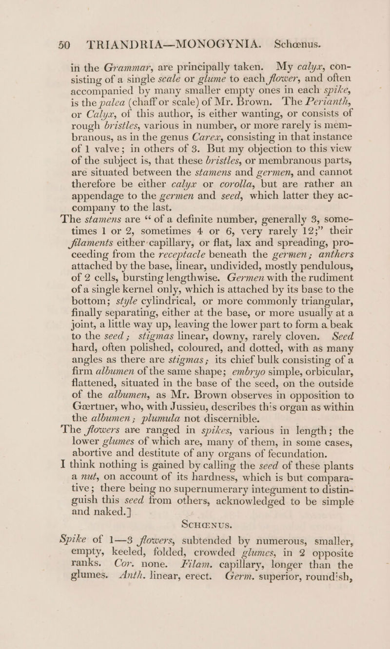 in the Grammar, are principally taken. My calyx, con- sisting of a single scale or glume to each flower, and often accompanied by many smaller empty ones in each spzke, is the palea (chaff or scale) of Mr. Brown. The Perianth, or Calyx, of this author, is either wanting, or consists of rough bristles, various in number, or more rarely is mem- branous, as in the genus Carez, consisting in that instance of 1 valve; in others of 3. But my objection to this view of the subject is, that these bristles, or membranous parts, are situated between the stamens and germen, and cannot therefore be either calyx or corolla, but are rather an appendage to the germen and seed, which latter they ac- company to the last. The stamens are “ of a definite number, generally 3, some- times 1 or 2, sometimes 4 or 6, very rarely 12;” their Jilaments either capillary, or flat, lax and spreading, pro- ceeding from the receptacle beneath the germen; anthers attached by the base, linear, undivided, mostly pendulous, of 2 cells, bursting lengthwise. Germen with the rudiment of a single kernel only, which is attached by its base to the bottom; style cylindrical, or more commonly triangular, finally separating, either at the base, or more usually at a joint, a little way up, leaving the lower part to form a beak to the seed; stigmas linear, downy, rarely cloven. Seed hard, often polished, coloured, and dotted, with as many angles as there are stzgmas; its chief bulk consisting of a firm albumen of the same shape; embryo simple, orbicular, flattened, situated in the base of the seed, on the outside of the albumen, as Mr. Brown observes in opposition to Geertner, who, with Jussieu, describes this organ as within the albumen; plumula not discernible. The flowers are ranged in spikes, various in length; the lower glumes of which are, many of them, in some cases, abortive and destitute of any organs of fecundation. I think nothing is gained by calling the seed of these plants a nut, on account of its hardness, which is but compara- tive; there being no supernumerary integument to distin- guish this seed from others, acknowledged to be simple and naked. ] ScH@NUS. Spike of 1—3 flowers, subtended by numerous, smaller, empty, keeled, folded, crowded glumes, in 2 opposite ranks. Cor. none. Filam. capillary, longer than the glumes. Anth. linear, erect. Germ. superior, roundish,