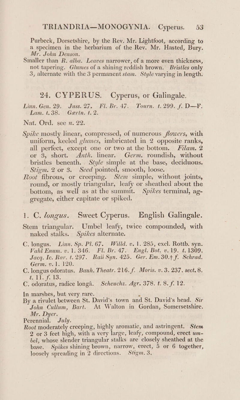 Purbeck, Dorsetshire, by the Rev. Mr. Lightfoot, according to a specimen in the herbarium of the Rev. Mr. Hasted, Bury. Mr. John Denson. Smaller than R. alba. Leaves narrower, of a more even thickness, not tapering. Glumes of a shining reddish brown. Bristles only 3, alternate with the 3 permanent stam. Style varying in length. 24, CYPERUS. | Cyperus, or Galingale. Linn. Gen. 29. Juss. 27, Fl. Br. 47. Tourn. t. 299. f. D—F. Lam. t.38. Gerin. t. 2. . Nat. Ord. see n. 22. Spike mostly linear, compressed, of numerous flowers, with uniform, keeled glumes, imbricated in 2 opposite ranks, all perfect, except one or two at the bottom. Flam. 2 or 3, short. Anth. linear. Germ. roundish, without bristles beneath. . Style simple at the base, deciduous. Stigm. 2 or 3. Seed pointed, smooth, loose. Root fibrous, or creeping. Stem simple, without joints, round, or mostly triangular, leafy or sheathed about the bottom, as well as at the summit. Spzkes terminal, ag- sregate, either capitate or spiked, 1. C. longus. Sweet Cyperus. English Galingale. Stem triangular. Umbel leafy, twice compounded, with naked stalks. Spzkes alternate. C. longus. Linn. Sp. Pl. 67. Willd. v. 1. 285, excl. Rottb. syn. Vahl Enum. v. 1.346. Fl. Br. 47. Engl. Bot. v.19. ¢. 1309, Jacq. Ic. Rar. t. 297. Raw Syn. 425. Ger. Em. 30.4 f. Schrad. Germ: wid. F200. C. longus odoratus. Bauh. Theatr. 216. f. Moris. v. 3. 237. sect. 8. in 11. fF. 13. : Cc. ee radice longa. Scheuchz. Agr. 378. t. 8. f. 12. In marshes, but very rare. ‘ By a rivulet between St. David’s town and St. David's head. Sir John Cullum, Bart. At Walton in Gordan, Somersetshire. Mr. Dyer. Perennial. July. Root moderately creeping, highly aromatic, and astringent. Stem 2 or 3 feet high, with a very large, leafy, compound, erect wm- bel, whose slender triangular stalks are closely sheathed at the base. Spikes shining brown, narrow, erect, 5 or 6 together, loosely spreading in 2 directions. Stigm. 3.