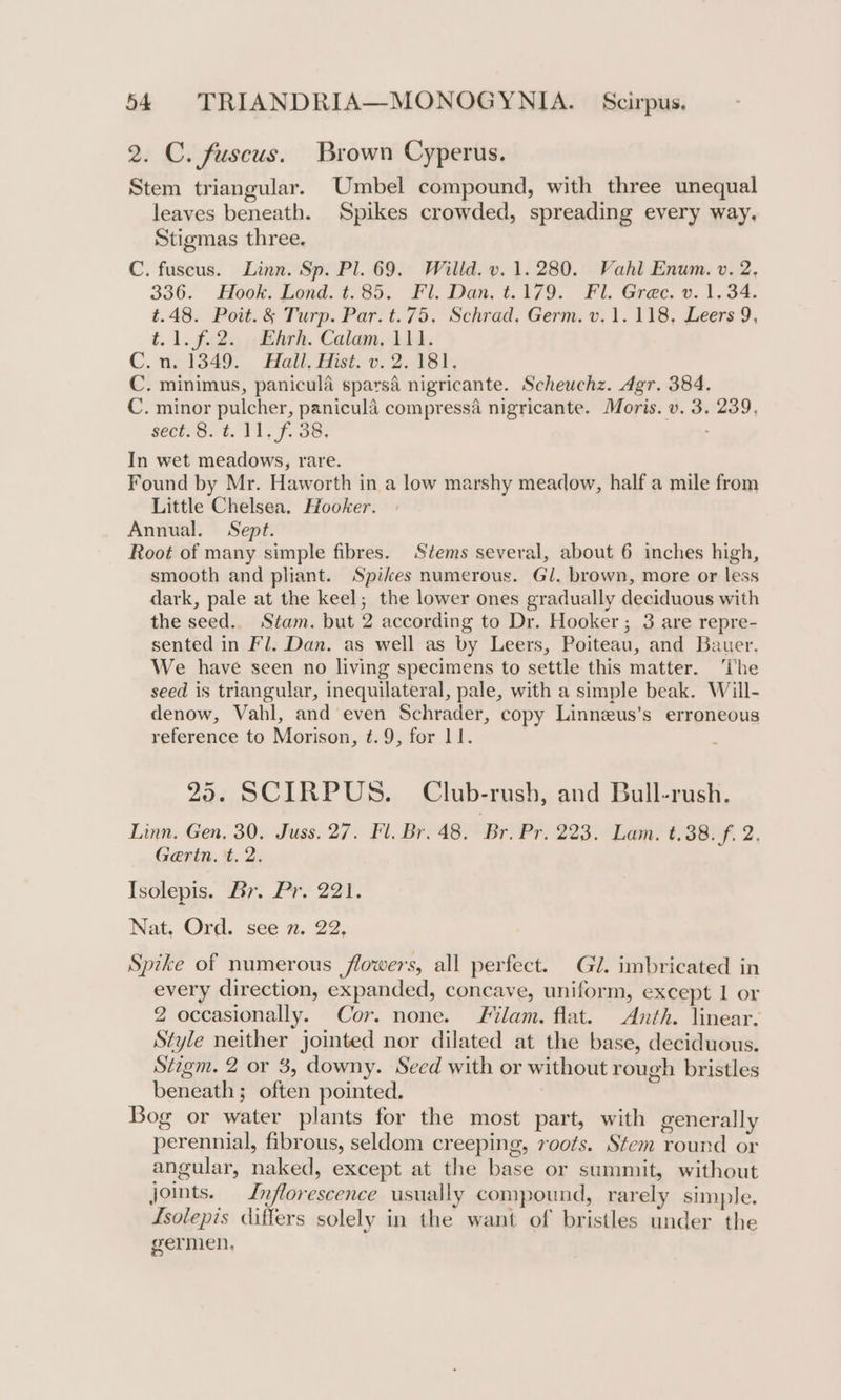 2. C. fuscus. Brown Cyperus. Stem triangular. Umbel compound, with three unequal leaves beneath. Spikes crowded, spreading every way. Stigmas three. C. fuscus. Linn. Sp. Pl. 69. Willd. v. 1.280. Vahl Enum. v. 2, 336. Hook. Lond. t.85. Fl. Dan, t. 179. Fl. Grec. v. 1.34. t.48. Poit.&amp; Turp. Par. t.75. Schrad, Germ. v.1. 118, Leers 9, t1.f.2. Ehrh. Calam, 111. C.n. 1349. Hail, Hist. v. 2.181, C. minimus, panicula sparsé nigricante. Scheuchz. Agr. 384. C. minor pulcher, panicula compressa nigricante. Moris. v. 3. 239, sect-3. 4. 11; f. 38. In wet meadows, rare. Found by Mr. Haworth in a low marshy meadow, half a mile from Little Chelsea. Hooker. Annual. Sept. Root of many simple fibres. Stems several, about 6 inches high, smooth and pliant. Spikes numerous. Gl. brown, more or less dark, pale at the keel; the lower ones gradually deciduous with the seed. Stam. but 2 according to Dr. Hooker ; 3 are repre- sented in Fl. Dan. as well as by Leers, Poiteau, and Bauer. We have seen no living specimens to settle this matter. ‘The seed is triangular, inequilateral, pale, with a simple beak. Will- denow, Vahl, and even Schrader, copy Linnzus’s erroneous reference to Morison, ¢.9, for 11. 25. SCIRPUS. Club-rush, and Bull-rush. Linn. Gen. 30. Juss. 27. Fl. Br. 48. Br. Pr. 223. Lam. t.38.f. 2. Gaertn. t. 2. Isolepis. Br. Pr. 221. Nat. Ord. see 7. 22. Spike of numerous flowers, all perfect. Gl. imbricated in every direction, expanded, concave, uniform, except I or 2 occasionally. Cor. none. Filam. flat. Anth. linear. Style neither jointed nor dilated at the base, deciduous. Stigm. 2 or 3, downy. Seed with or without rough bristles beneath; often pointed. Bog or water plants for the most part, with generally perennial, fibrous, seldom creeping, roots. Stem round or angular, naked, except at the base or summit, without Joints. Lnflorescence usually compound, rarely simple. Lsolepis differs solely in the want of bristles under the germen.