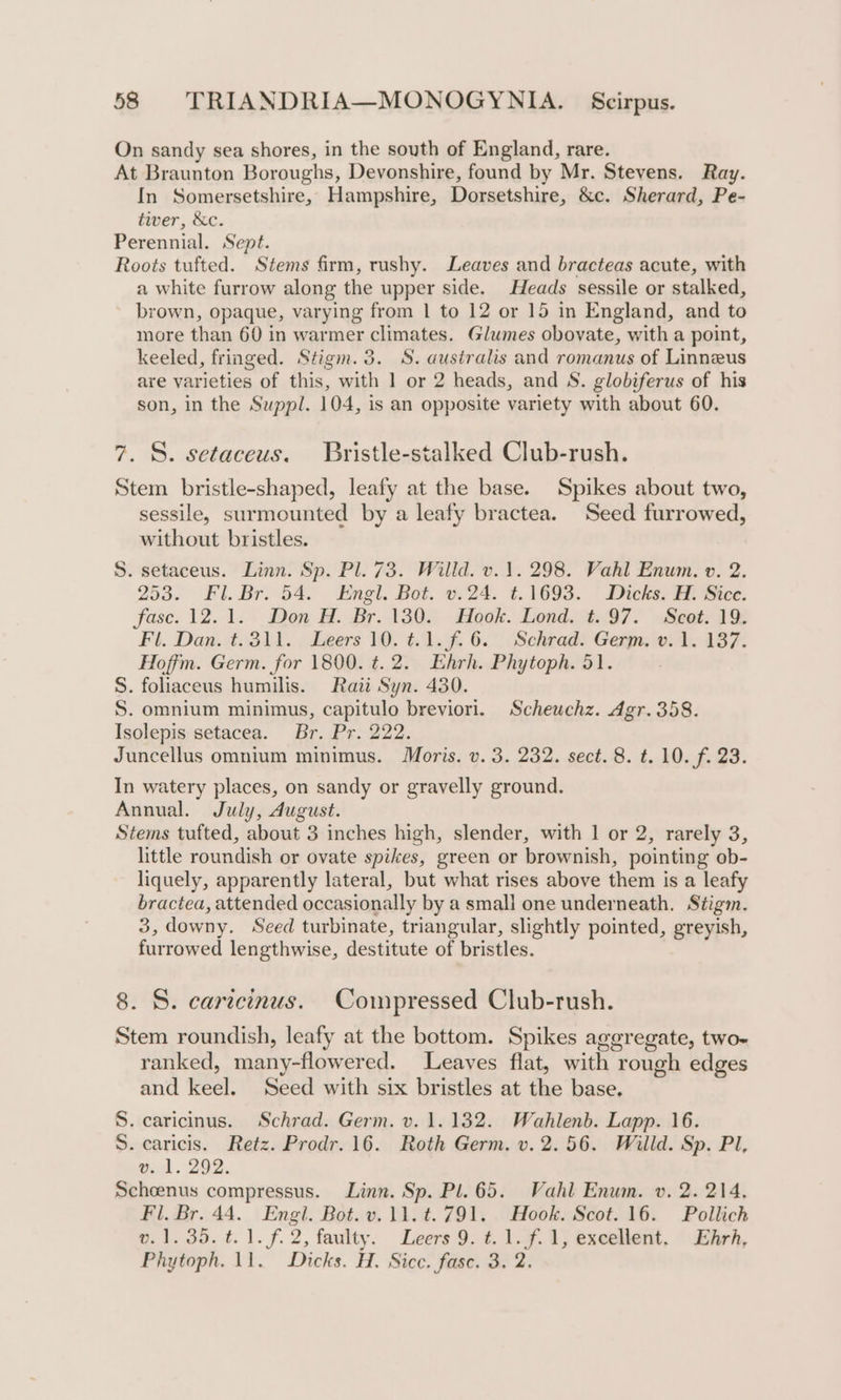 On sandy sea shores, in the south of England, rare. At Braunton Boroughs, Devonshire, found by Mr. Stevens. Ray. In Somersetshire, Hampshire, Dorsetshire, &amp;c. Sherard, Pe- tiver, &amp;c. Perennial. Sept. Roots tufted. Stems firm, rushy. Leaves and bracteas acute, with a white furrow along the upper side. Heads sessile or stalked, brown, opaque, varying from 1 to 12 or 15 in England, and to more than 60 in warmer climates. Glumes obovate, with a point, keeled, fringed. Stigm. 3. S. australis and romanus of Linneus are varieties of this, with 1 or 2 heads, and S. globiferus of his son, in the Suppl. 104, is an opposite variety with about 60. 7. S. setaceus. Bristle-stalked Club-rush. Stem bristle-shaped, leafy at the base. Spikes about two, sessile, surmounted by a leafy bractea. Seed furrowed, without bristles. S. setaceus. Linn. Sp. Pl. 73. Willd. v. 1. 298. Vahl Enum. v. 2. 253. Fl. Bro 54. Enel. Bot. 0.24. t. 1693. | Dicks Bice. fase. 12.1. Don H. Br. 130. Hook. Lond. t. 97. Scot. 19. Fl. Dan. t. 311. , Leers 1. t.1.f. 6... Sehradt Gexnzivi 1. 187. Hoffm. Germ. for 1800. t. 2. Ehrh. Phytoph. 51. S. foliaceus humilis. Raz Syn. 430. S. omnium minimus, capitulo breviorl. Scheuchz. Agr. 358. Isolepis setacea. Br. Pr. 222. Juncellus omnium minimus. Moris. v. 3. 232. sect. 8. t. 10. f. 23. In watery places, on sandy or gravelly ground. Annual. July, dugust. Stems tufted, about 3 inches high, slender, with 1 or 2, rarely 3, little roundish or ovate spikes, green or brownish, pointing ob- liquely, apparently lateral, but what rises above them is a leafy bractea, attended occasionally by a small one underneath. Stigm. 3, downy. Seed turbinate, triangular, slightly pointed, greyish, furrowed lengthwise, destitute of bristles. 8. S. carecinus. Compressed Club-rush. Stem roundish, leafy at the bottom. Spikes aggregate, two- ranked, many-flowered. Leaves flat, with rough edges and keel. Seed with six bristles at the base. S. caricinus. Schrad. Germ. v. 1.132. Wahlenb. Lapp. 16. S. caricis. Retz. Prodr. 16. Roth Germ. v. 2.56. Willd. Sp. Pl, v..1. 292. Schoenus compressus. Linn. Sp. Pl. 65. Vahl Enum. v. 2. 214, Fil. Br. 44. Engl. Bot. v.11.t.791. Hook. Scot. 16. Pollich 0.1.35. t. 1. f. 2, faulty. Leers 9. ¢. 1.¥..4; exeeiient, \2iirh, Phytoph. 11. Dicks. H. Sicc. fase. 3, 2.