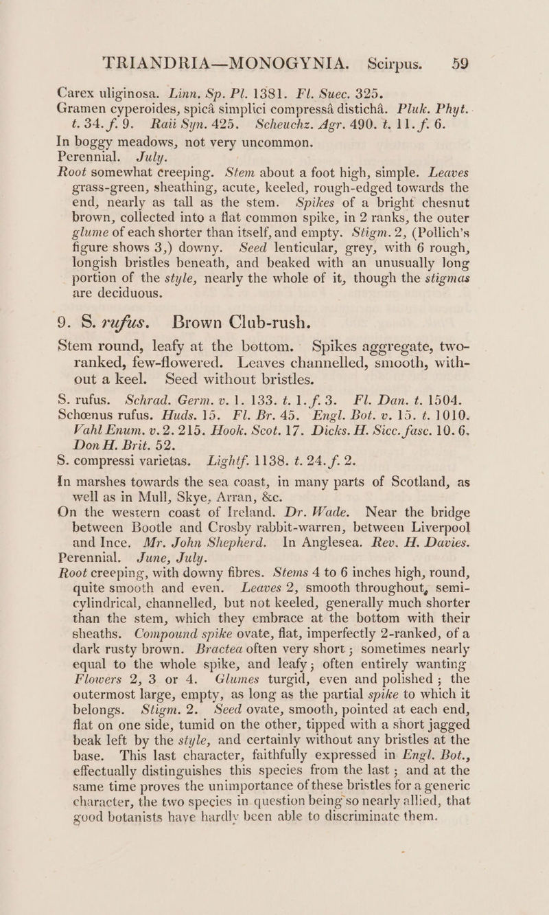Carex uliginosa. Linn, Sp. Pl. 1381. Fl. Suec. 325. Gramen cyperoides, spica simplici compressa disticha. Pluk. Phyt.. t.34.f69. Rat Syn. 425. Scheuchz. Agr. 490. t. 11. f. 6. In boggy meadows, not very uncommon. Perennial. July. Root somewhat creeping. Stem about a foot high, simple. Leaves grass-green, sheathing, acute, keeled, rough-edged towards the end, nearly as tall as the stem. Spikes of a bright chesnut brown, collected into a flat common spike, in 2 ranks, the outer glume of each shorter than itself, and empty. Stigm. 2, (Pollich’s figure shows 3,) downy. Seed lenticular, grey, with 6 rough, longish bristles beneath, and beaked with an unusually long portion of the style, nearly the whole of it, though the stigmas are deciduous. 9. 8. rufus. Brown Club-rush. Stem round, leafy at the bottom. Spikes aggregate, two- ranked, few-flowered. Leaves channelled, smooth, with- out a keel. Seed without bristles. S. villus. SehtadsGerm.v.J2l33s%, lof. 3. Fl. Den..t..1504. Schoenus rufus. Huds.15. Fl. Br. 45. Engl. Bot. v. 15. t. 1010. Vahl Enum. v. 2.215. Hook. Scot. 17. Dicks. H. Sicc. fasc. 10. 6. Don H. Brit. 52. S. compressi varietas. Lightf. 1138. ¢. 24. f. 2. In marshes towards the sea coast, in many parts of Scotland, as well as in Mull, Skye, Arran, &amp;c. On the western coast of Ireland. Dr. Wade. Near the bridge between Bootle and Crosby rabbit-warren, between Liverpool and Ince. Mr. John Shepherd. In Anglesea. Rev. H. Davies. Perennial. June, July. Root creeping, with downy fibres. Stems 4 to 6 inches high, round, quite smooth and even. Leaves 2, smooth throughout, semi- cylindrical, channelled, but not keeled, generally much shorter than the stem, which they embrace at the bottom with their sheaths. Compound spike ovate, flat, imperfectly 2-ranked, of a dark rusty brown. Bractea often very short ; sometimes nearly equal to the whole spike, and leafy; often entirely wanting Flowers 2,3 or 4. Glumes turgid, even and polished ; the outermost large, empty, as long as the partial spike to which it belongs. Stigm.2. Seed ovate, smooth, pointed at each end, flat on one side, tumid on the other, tipped with a short jagged beak left by the style, and certainly without any bristles at the base. This last character, faithfully expressed in Engl. Bot., effectually distinguishes this species from the last ; and at the same time proves the unimportance of these bristles for a generic character, the two species in question being’so nearly allied, that good botanists haye hardly been able to discriminate them.