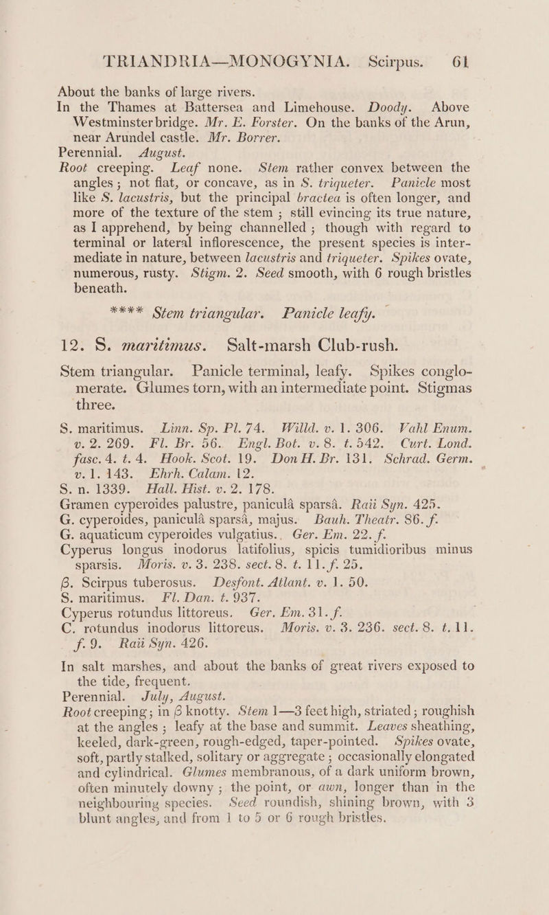 About the banks of large rivers. In the Thames at Battersea and Limehouse. Doody. Above Westminster bridge. Mr. E. Forster. On the banks of the Arun, near Arundel castle. Mr. Borrer. Perennial. August. Root creeping. Leaf none. Stem rather convex between the angles ; not flat, or concave, as in S. triqueter. Panicle most like S. lacustris, but the principal bractea is often longer, and more of the texture of the stem ; still evincing its true nature, as I apprehend, by being channelled ; though with regard to terminal or lateral inflorescence, the present species is inter- mediate in nature, between lacustris and trigueter. Spikes ovate, numerous, rusty. Stigm. 2. Seed smooth, with 6 rough bristles beneath. **** Stem triangular. Panicle leafy. ‘ 12. S. marttzmus. Salt-marsh Club-rush. Stem triangular. Panicle terminal, leafy. Spikes conglo- merate. Glumes torn, with an intermediate point. Stigmas three. S. maritimus. Linn. Sp. Pl. 74. Willd. v. 1. 306. Vahl Enum. U2 209, Fl. Dr, 00... nel. Bot. vs 8. tc 042. Curt. ond. fase. 4. t.4. Hook. Scot. 19. Don H. Br. 131. Schrad. Germ. — v. 1.143. Ehrh. Calam. 12. Sh. tooe. lla fist. 0.2. 178: Gramen cyperoides palustre, panicula sparsa. Rati Syn. 425. G. cyperoides, panicula sparsa, majus. Bauh. Theatr. 86. f. G. aquaticum cyperoides vulgatius.. Ger. Em. 22. f. Cyperus longus inodorus latifolius, spicis tumidioribus minus sparsis. Moris. v. 3. 238. sect. 8. ¢. 11. fi 25. @. Scirpus tuberosus. Desfont. Atlant. v. 1. 50. S. maritimus. Fl. Dan. t. 937. Cyperus rotundus littoreus. Ger, Em. 31. f. C. rotundus inodorus littoreus. Moris. v. 3. 236. sect. 8. ¢..11. f.9. Ratt Syn. 426. In salt marshes, and about the banks of great rivers exposed to the tide, frequent. Perennial. July, August. Root creeping; in 6 knotty. Stem 1—3 feet high, striated; roughish at the angles ; leafy at the base and summit. Leaves sheathing, keeled, dark-green, rough-edged, taper-pointed. Spikes ovate, soft, partly stalked, solitary or aggregate ; occasionally elongated and cylindrical. Glumes membranous, of a dark uniform brown, often minutely downy ; the point, or awn, longer than in the neighbouring species. Seed roundish, shining brown, with 3 blunt angles, and from 1 to 5 or 6 rough bristles.
