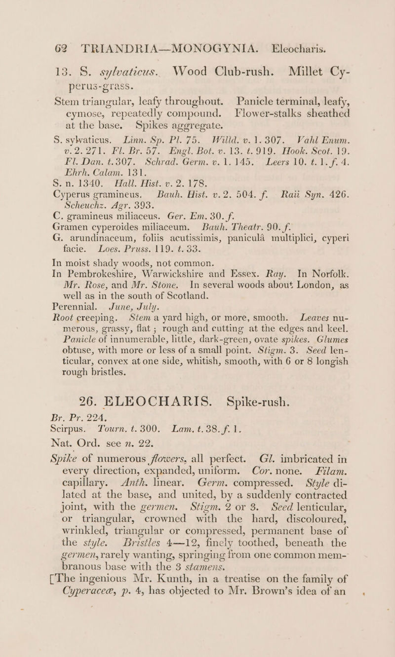 13. S. sylvaticus.. Wood Club-rush. Millet Cy- perus-grass. Stem triangular, leafy throughout. Panicle terminal, leafy, cymose, repeatedly compound. Tlower-stalks sheathed at the base. Spikes ageregate. S. sylvaticus. Linn. Sp. Pl. 75. Willd. v.1.307. Vahl Enum. v.2.2/1. Fl. Br. 57. Engl. Bot. v. 13. t.919. Hook. Scot. 19. Fl. Dan. t.307. Schrad. Germ. v. 1.145. Leers 10. ¢.1. f. 4. Ehrh. Calam. 131. S.n. 1340. Hall. Hist. v. 2.178. Cyperus gramineus. Bauh. Hist. v.2. 504. f. Raii Syn. 426. Scheuchz. Agr. 393. C. gramineus miliaceus. Ger. Em. 30._/f. Gramen cyperoides miliaceum. Bauh. Theatr. 90. f. G. arundinaceum, foliis acutissimis, panicula multiplici, cyperi facie. Loes. Pruss. 119. t. 33. In moist shady woods, not common. In Pembrokeshire, Warwickshire and Essex. Ray. In Norfolk. Mr. Rose, and Mr. Stone. In several woods about London, as well as in the south of Scotland. Perennial. June, July. Root creeping. Stema yard high, or more, smocth. Leaves nu- merous, grassy, flat ; rough and cutting at the edges and keel. Panicle of innumerable, little, dark-green, ovate spikes. Glumes obtuse, with more or less of a small point. Stigm. 3. Seed len- ticular, convex at one side, whitish, smooth, with 6 or 8 longish rough bristles. 26. ELEOCHARIS. Spike-rush. Br, Pr, 224. Scirpus. Tourn. t.300. Lam. t. 38. f. 1. Nat. Ord. see 7. 22. Spike of numerous flowers, all perfect. Gi. imbricated in every direction, expanded, uniform. Cor.none. Filam. capillary. Anth. linear. Germ. compressed. Style di- lated at the base, and united, by a suddenly contracted joint, with the germen. Stigm. 2 or 3. Seed lenticular, or triangular, crowned with the hard, discoloured, wrinkled, triangular or compressed, permanent base of the style. Bristles 4—12, finely toothed, beneath the germen, rarely wanting, springing from one common mem- branous base with the 3 stamens. [The ingenious Mr. Kunth, in a treatise on the family of Cyperacee, p. 4, has objected to Mr. Brown’s idea of an
