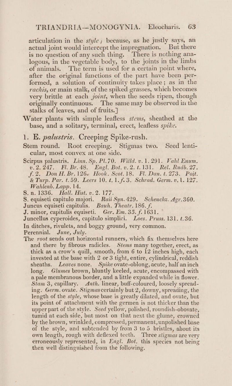 articulation in the style; because, as he justly says, an actual joint would intercept the impregnation. But there is no question of any such thing. ‘There is nothing ana- logous, in the vegetable body, to the joints in the limbs -of animals. The term is used for a certain point where, after the original functions of the part have been per- formed, a solution of continuity takes place; as in the rachis, or main stalk, of the spiked grasses, which becomes very brittle at each joint, when the seeds ripen, though originally continuous. ‘The same may be observed in the stalks of leaves, and of fruits. ] Water plants with simple leafless stems, sheathed at the base, and a solitary, terminal, erect, leafless spe. 1. E. palustris. Creeping Spike-rush. Stem round. Root creeping. Stigmas two. Seed lenti- cular, most convex at one side. Scirpus palustris. Linn. Sp. Pl.70. Willd. v.1.291. Vahl Enum. v.2.247. Fl. Br.48. Engl. Bot. v.2.¢.131. Rel. Rudb. 27. f.2. Don H. Br.126« Hook. Scot.18. Fl. Dan. t. 273. Pott. &amp; Turp. Par. t.59. Leers 10. 4.1. f.3.. Schrad. Germ. v, 1. 127. Wahlenb. Lapp. 14. S.n. 1336. Hall. Hist. v. 2.177. S. equiseti capitulo majori. Rai Syn.429. Scheuchz. Agr.360. Juncus equiseti capitulis. Bauh. Theatr. 186. f. J. minor, capitulis equiseti. Ger. Em.35. f. 1631. © Juncellus cyperoides, capitulo simplici. oes. Pruss. 131. t.36. In ditches, rivulets, and boggy ground, very common. Perennial. June, July. The root sends out horizontal runners, which fix themselves here and there by fibrous radicles. Stems many together, erect, as thick as a crow’s quill, smooth, from 6 to 12 inches high, each invested at the base with 2 or 3 tight, entire, cylindrical, reddish sheaths. Leavesnone. Spike ovate-oblong, acute, half an inch long. Glumes brown, bluntly keeled, acute, encompassed with a pale membranous border, and a little expanded while in flower. Stam 3, capillary. Anth. linear, buff-coloured, loosely spread- ing. Germ. ovate. Stigmas certainly but 2, downy, spreading, the length of the style, whose base is greatly dilated, and ovate, but its point of attachment with the germen is not thicker than the upper part of the style. Seed yellow, polished, roundish-obovate, tumid at each side, but most on that next the glume, crowned by the brown, wrinkled, compressed, permanent, unpolished base of the style, and subtended by from 3 to 5 bristles, about its own length, rough with deflexed teeth. Three stigmas are very erroneously represented, in Engl. Bot. this species not being then well distinguished from the following.