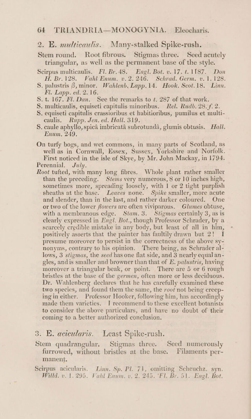 2. BE. malticaulis. Many-stalked Spike-rush. Stem round. Root fibrous. Stigmas three. Seed acutely triangular, as well as the permanent base of the style. Scirpus multicaulis. Fl. Br.48. Engl. Bot. v.17. t. 1187. Don H. Br.128. Vahl Enum. v. 2. 246. Schrad. Germ. v. 1.128. S. palustris 6, minor. Wahlenb. Lapp.14. Hook. Scot.18. Linn. Fl.. Lapp. ed. 2.16. S. t. 167. Fl. Dan. See the remarks to ¢. 287 of that work. S. multicaulis, equiseti capitulis minoribus. Rel. Rudb. 28. f. 2. S. equiseti capitulis crassioribus et habitioribus, pumilus et multi- caulis. Rupp. Jen. ed. Hall. 319. S. caule aphyllo, spica imbricata subrotunda, glumis obtusis. Hail. Enum, 249, On turfy bogs, and wet commons, in many parts of Scotland, as well as in Cornwall, Essex, Sussex, Yorkshire and Norfolk. First noticed in the isle of Skye, by Mr. John Mackay, in 1794. Perennial. July. Root tufted, with many long fibres. Whole plant rather smaller than the preceding. Stems very numerous, 8 or 10 inches high, sometimes more, spreading loosely, with 1 or 2 tight purplish sheaths at the base. Leaves none. Spike smaller, more acute and slender, than in the last, and rather darker coloured. One or two of the lower flowers are often viviparous. Glumes obtuse, with a membranous edge. Stam.3. Stigmas certainly 3, as is clearly expressed in Engl. Bot., though Professor Schrader, by a scarcely credible mistake in any body, but least of all in him, positively asserts that the painter has faultily drawn but 2! I presume moreover to persist in the correctness of the above sy- nonyms, contrary to his opinion. There being, as Schrader al- lows, 3 stigmas, the seed has one flat side, and 3 nearly equal an- gles, andis smaller and browner than that of E. palustris, having moreover a triangular beak, or point. There are 5 or 6 rough bristles at the base of the germen, often more or less deciduous. Dr. Wahlenberg declares that he has carefully examined these two species, and found them the same, the root not being creep- ingin either. Professor Hooker, following him, has accordingly made them varieties. J recommend to these excellent botanists to consider the above particulars, and have no doubt of their coming to a better authorized conclusion. 3. E. acecularis. Least Spike-rush. Stem quadrangular. Stigmas three. Seed numerously furrowed, without bristles at the base. Filaments per- manent. Scirpus acicularis. Linn. Sp. Pl. 71, omitting Scheuchz. syn. Willd. v. 1.295. Vahl Enum. v, 2. 245. *Fl. Br. 51. Engl. Bot.