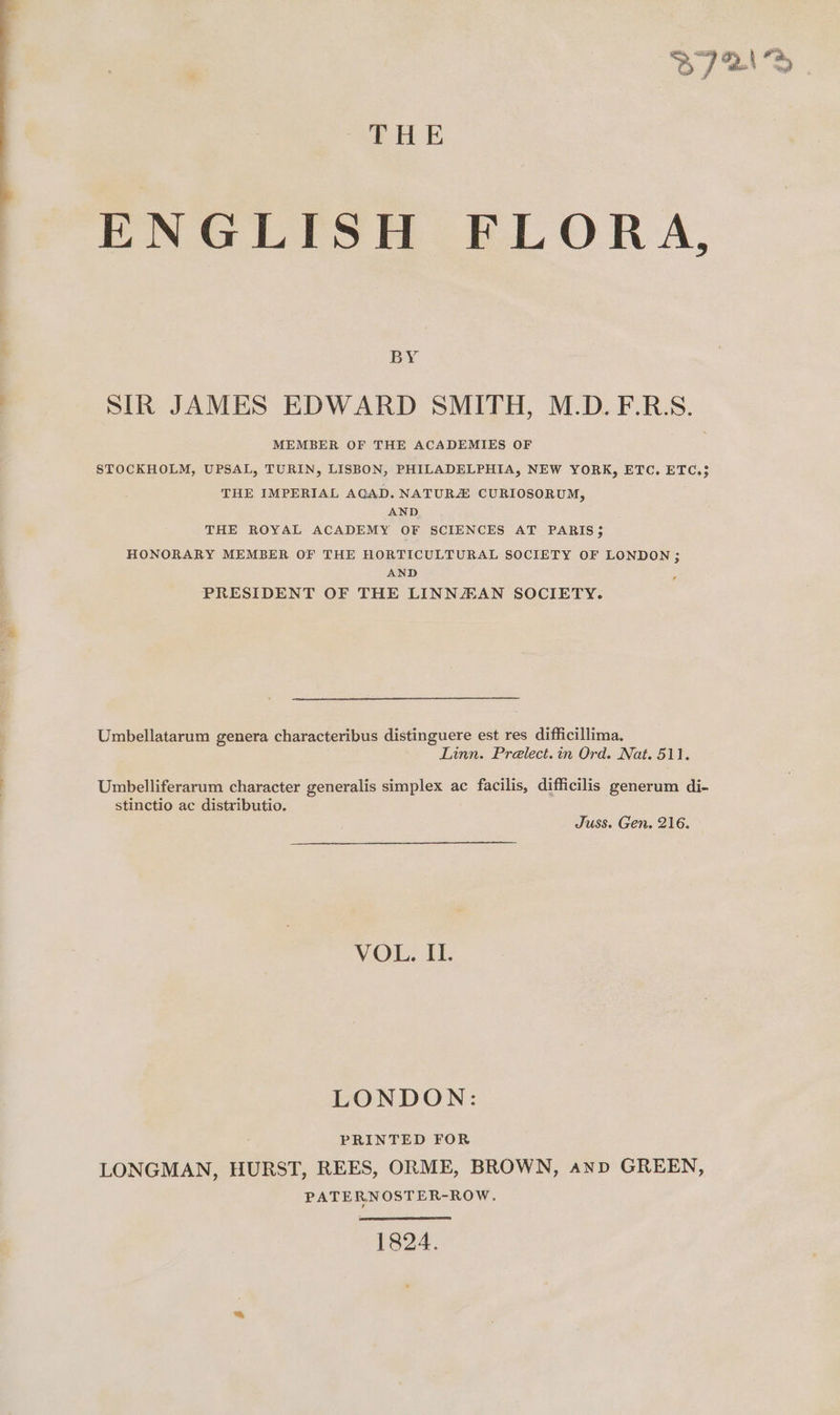 THE ENGLISH FLORA, BY SIR JAMES EDWARD SMITH, M.D.F.R.S. MEMBER OF THE ACADEMIES OF STOCKHOLM, UPSAL, TURIN, LISBON, PHILADELPHIA, NEW YORK, ETC. ETC.5 THE IMPERIAL AGAD. NATURE CURIOSORUM, AND THE ROYAL ACADEMY OF SCIENCES AT PARIS; HONORARY MEMBER OF THE HORTICULTURAL SOCIETY OF LONDON; AND PRESIDENT OF THE LINNZEAN SOCIETY. Umbellatarum genera characteribus distinguere est res difficillima. Linn. Prelect.in Ord. Nat. 511. Umbelliferarum character generalis simplex ac facilis, difficilis generum di- stinctio ac distributio. Juss. Gen. 216. VOL. EL. LONDON: PRINTED FOR LONGMAN, HURST, REES, ORME, BROWN, anv GREEN, PATERNOSTER-ROW. 1824.