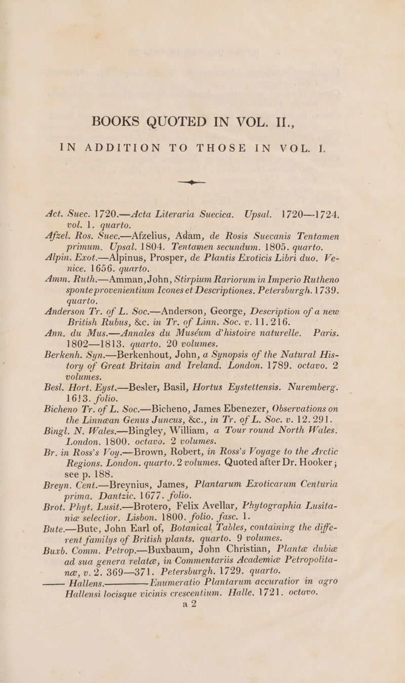 IN ADDITION TO THOSE LN “yous I, Act. Suec. 1720.—&lt;Acta Literaria Suecica. Upsal. 1720—-1724. vol. 1. quarto. : Afzel. Ros. Suec.—Afzelius, Adam, de Rosis Suecanis Tentamen primum. Upsal. 1804. Tentamen secundum. 1805. quarto. Alpin. Exot.—Alpinus, Prosper, de Plantis Exoticis Libri duo. Ve- nice. 1656. quarto. Amm, Ruth.—Amman, John, Stirpium Rariorum in Imperio Rutheno sponte provenientium Icones et Descriptiones. Petersburgh. 1739. quarto. Anderson Tr. of L, Soc.—Anderson, George, Description of a new British Rubus, &amp;c. in Tr. of Linn. Soc. v. 11.216. Ann. du Mus.—Annales du Muséum Whistoire naturelle. Paris. 1802—1813. quarto. 20 volumes. Berkenh. Syn.—Berkenhout, John, a Synopsis of the Natural His- tory of Great Britain and Ireland. London. 1789. octavo, 2 volumes. Besl. Hort. Eyst.—Besler, Basil, Hortus Eystettensis. Nuremberg. 1633. folio. Bicheno Tr. of L, Soc.—Bicheno, James Ebenezer, Observations on the Linnean Genus Juncus, &amp;c., in Tr. of L. Soc. v. 12.291. Bingl. N. Wales Bingley, William, a Tour round North Wales. London. 1800. octavo. 2 volumes. Br. in Ross’s Voy.—Brown, Robert, in Ross’s Voyage to the Arctic Regions. London. quarto. 2 volumes. Quoted after Dr. Hooker ; see p. 188. Breyn. Ceni.—Breynius, James, Plantarum Exoticarum Centuria prima. Dantzic. 1677. folio. Brot. Phyt. Lusit.—Brotero, Felix Avellar, Phytographia Lusita- ni@ selectior. Lisbon. 1800. folio. fase. 1. Bute.—Bute, John Earl of, Botanical Tables, containing the diffe- rent familys of British plants. quarto. 9 volumes. Buxb. Comm. Petrop—Buxbaum, John Christian, Plante dubie ad sua genera relate, in Commentariis Academe Petropolita- n@,v.2. 369—371. Petersburgh. 1729. quarto. Hallens ————~ Enumeratio Plantarum accuratior m agro Hallensi locisque vicinis crescentium. Halle. 1721. octavo. a 2